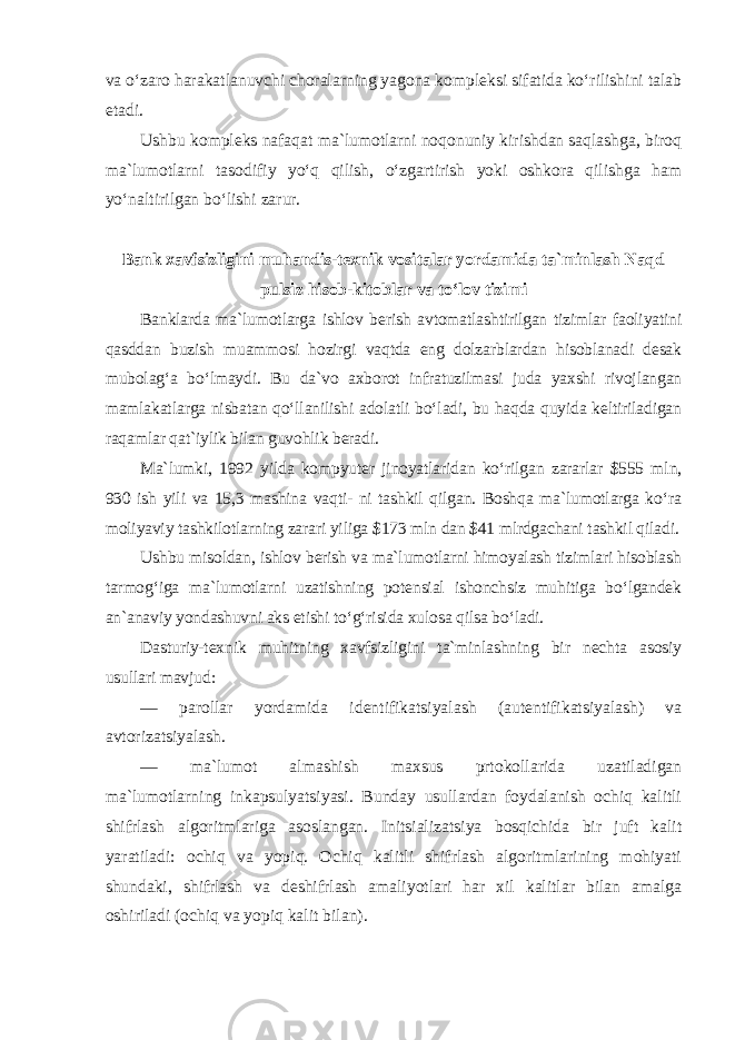 va o‘zaro harakatlanuvchi choralarning yagona kompleksi sifatida ko‘rilishini talab etadi. Ushbu kompleks nafaqat ma`lumotlarni noqonuniy kirishdan saqlashga, biroq ma`lumotlarni tasodifiy yo‘q qilish, o‘zgartirish yoki oshkora qilishga ham yo‘naltirilgan bo‘lishi zarur. Bank xavfsizligini muhandis-texnik vositalar yordamida ta`minlash Naqd pulsiz hisob-kitoblar va to‘lov tizimi Banklarda ma`lumotlarga ishlov berish avtomatlashtirilgan tizimlar faoliyatini qasddan buzish muammosi hozirgi vaqtda eng dolzarblardan hisoblanadi desak mubolag‘a bo‘lmaydi. Bu da`vo axborot infratuzilmasi juda yaxshi rivojlangan mamlakatlarga nisbatan qo‘llanilishi adolatli bo‘ladi, bu haqda quyida keltiriladigan raqamlar qat`iylik bilan guvohlik beradi. Ma`lumki, 1992 yilda kompyuter jinoyatlaridan ko‘rilgan zararlar $555 mln, 930 ish yili va 15,3 mashina vaqti- ni tashkil qilgan. Boshqa ma`lumotlarga ko‘ra moliyaviy tashkilotlarning zarari yiliga $173 mln dan $41 mlrdgachani tashkil qiladi. Ushbu misoldan, ishlov berish va ma`lumotlarni himoyalash tizimlari hisoblash tarmog‘iga ma`lumotlarni uzatishning potensial ishonchsiz muhitiga bo‘lgandek an`anaviy yondashuvni aks etishi to‘g‘risida xulosa qilsa bo‘ladi. Dasturiy-texnik muhitning xavfsizligini ta`minlashning bir nechta asosiy usullari mavjud : — parollar yordamida identifikatsiyalash (autentifikatsiyalash) va avtorizatsiyalash. — ma`lumot almashish maxsus prtokollarida uzatiladigan ma`lumotlarning inkapsulyatsiyasi. Bunday usullardan foydalanish ochiq kalitli shifrlash algoritmlariga asoslangan. Initsializatsiya bosqichida bir juft kalit yaratiladi: ochiq va yopiq. Ochiq kalitli shifrlash algoritmlarining mohiyati shundaki, shifrlash va deshifrlash amaliyotlari har xil kalitlar bilan amalga oshiriladi (ochiq va yopiq kalit bilan). 