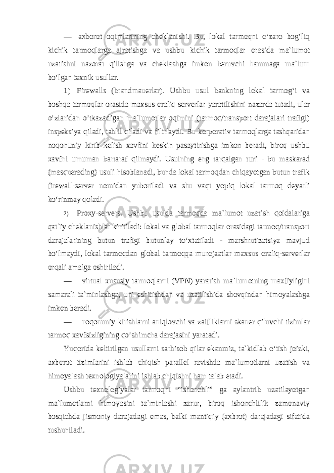 — axborot oqimlarining cheklanishi. Bu, lokal tarmoqni o‘zaro bog‘liq kichik tarmoqlarga ajratishga va ushbu kichik tarmoqlar orasida ma`lumot uzatishni nazorat qilishga va cheklashga imkon beruvchi hammaga ma`lum bo‘lgan texnik usullar. 1) Firewalls (brandmauerlar). Ushbu usul bankning lokal tarmog‘i va boshqa tarmoqlar orasida maxsus oraliq serverlar yaratilishini nazarda tutadi, ular o‘zlaridan o‘tkazadigan ma`lumotlar oqimini (tarmoq/transport darajalari trafigi) inspeksiya qiladi, tahlil qiladi va filtrlaydi. Bu korporativ tarmoqlarga tashqaridan noqonuniy kirib kelish xavfini keskin pasaytirishga imkon beradi, biroq ushbu xavfni umuman bartaraf qilmaydi. Usulning eng tarqalgan turi - bu maskarad (masquerading) usuli hisoblanadi, bunda lokal tarmoqdan chiqayotgan butun trafik firewall-server nomidan yuboriladi va shu vaqt yopiq lokal tarmoq deyarli ko‘rinmay qoladi. 2) Proxy-servers. Ushbu usulda tarmoqda ma`lumot uzatish qoidalariga qat`iy cheklanishlar kiritiladi: lokal va global tarmoqlar orasidagi tarmoq/transport darajalarining butun trafigi butunlay to‘xtatiladi - marshrutizatsiya mavjud bo‘lmaydi, lokal tarmoqdan global tarmoqqa murojaatlar maxsus oraliq-serverlar orqali amalga oshiriladi. — virtual xususiy tarmoqlarni (VPN) yaratish ma`lumotning maxfiyligini samarali ta`minlashga, uni eshitishdan va uzatilishida shovqindan himoyalashga imkon beradi. — noqonuniy kirishlarni aniqlovchi va zaifliklarni skaner qiluvchi tizimlar tarmoq xavfsizligining qo‘shimcha darajasini yaratadi. Yuqorida keltirilgan usullarni sarhisob qilar ekanmiz, ta`kidlab o‘tish joizki, axborot tizimlarini ishlab chiqish parallel ravishda ma`lumotlarni uzatish va himoyalash texnologiyalarini ishlab chiqishni ham talab etadi. Ushbu texnologiyalar tarmoqni “ishonchli” ga aylantrib uzatilayotgan ma`lumotlarni himoyasini ta`minlashi zarur, biroq ishonchlilik zamonaviy bosqichda jismoniy darajadagi emas, balki mantiqiy (axbrot) darajadagi sifatida tushuniladi. 