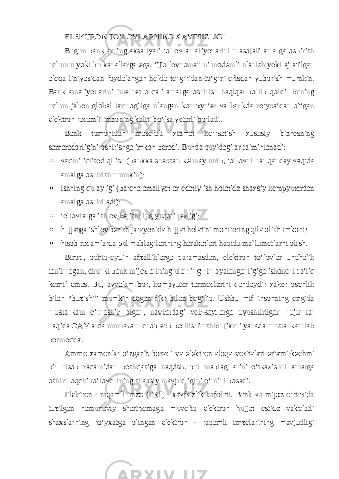 ELEKTRON TO‘LOVLARNING XAVFSIZLIGI Bugun banklarning aksariyati to‘lov amaliyotlarini masofali amalga oshirish uchun u yoki bu kanallarga ega. “To‘lovnoma” ni modemli ulanish yoki ajratilgan aloqa liniyasidan foydalangan holda to‘g‘ridan-to‘g‘ri ofisdan yuborish mumkin. Bank amaliyotlarini Internet orqali amalga oshirish haqiqat bo‘lib qoldi -buning uchun jahon global tarmog‘iga ulangan kompyuter va bankda ro‘yxatdan o‘tgan elektron raqamli imzoning kaliti bo‘lsa yetarli bo‘ladi. Bank tomonidan masofali xizmat ko‘rsatish xususiy biznesning samaradorligini oshirishga imkon beradi. Bunda quyidagilar ta`minlanadi :  vaqtni iqtisod qilish (bankka shaxsan kelmay turib, to‘lovni har qanday vaqtda amalga oshirish mumkin);  ishning qulayligi (barcha amaliyotlar odatiy ish holatida shaxsiy kompyuterdan amalga oshiriladi);  to‘lovlarga ishlov berishning yuqori tezligi;  hujjatga ishlov berish jarayonida hujjat holatini monitoring qila olish imkoni;  hisob raqamlarda pul mablag‘larining harakatlari haqida ma`lumotlarni olish. Biroq, ochiq-oydin afzalliklarga qaramasdan, elektron to‘lovlar unchalik tanilmagan, chunki bank mijozlarining ularning himoyalanganligiga ishonchi to‘liq komil emas. Bu, avvalam bor, kompyuter tarmoqlarini qandaydir xaker osonlik bilan “buzishi” mumkin degan fikr bilan bog‘liq. Ushbu mif insonning ongida mustahkam o‘rnashib olgan, navbatdagi veb-saytlarga uyushtirilgan hujumlar haqida OAVlarda muntazam chop etib borilishi ushbu fikrni yanada mustahkamlab bormoqda. Ammo zamonlar o‘zgarib boradi va elektron aloqa vositalari ertami-kechmi bir hisob raqamidan boshqasiga naqdsiz pul mablag‘larini o‘tkazishni amalga oshirmoqchi to‘lovchining shaxsiy mavjudligini o‘rnini bosadi. Elektron - raqamli imzo (ERI) - xavfsizlik kafolati. Bank va mijoz o‘rtasida tuzilgan namunaviy shartnomaga muvofiq elektron hujjat ostida vakolatli shaxslarning ro‘yxatga olingan elektron - raqamli imzolarining mavjudligi 