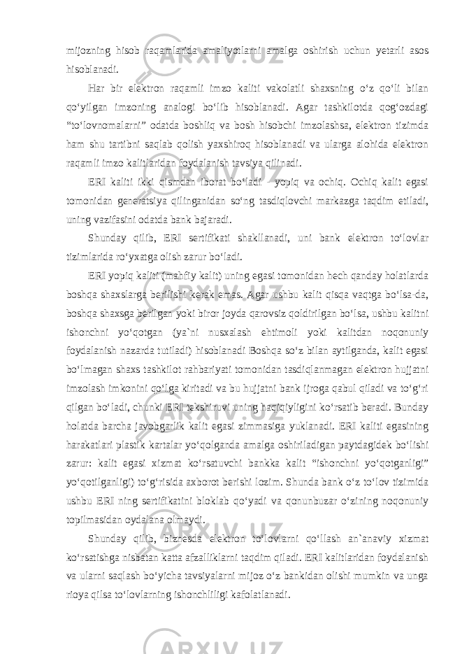 mijozning hisob raqamlarida amaliyotlarni amalga oshirish uchun yetarli asos hisoblanadi. Har bir elektron raqamli imzo kaliti vakolatli shaxsning o‘z qo‘li bilan qo‘yilgan imzoning analogi bo‘lib hisoblanadi. Agar tashkilotda qog‘ozdagi “to‘lovnomalarni” odatda boshliq va bosh hisobchi imzolashsa, elektron tizimda ham shu tartibni saqlab qolish yaxshiroq hisoblanadi va ularga alohida elektron raqamli imzo kalitlaridan foydalanish tavsiya qilinadi. ERI kaliti ikki qismdan iborat bo‘ladi - yopiq va ochiq. Ochiq kalit egasi tomonidan generatsiya qilinganidan so‘ng tasdiqlovchi markazga taqdim etiladi, uning vazifasini odatda bank bajaradi. Shunday qilib, ERI sertifikati shakllanadi, uni bank elektron to‘lovlar tizimlarida ro‘yxatga olish zarur bo‘ladi. ERI yopiq kaliti (mahfiy kalit) uning egasi tomonidan hech qanday holatlarda boshqa shaxslarga berilishi kerak emas. Agar ushbu kalit qisqa vaqtga bo‘lsa-da, boshqa shaxsga berilgan yoki biror joyda qarovsiz qoldirilgan bo‘lsa, ushbu kalitni ishonchni yo‘qotgan (ya`ni nusxalash ehtimoli yoki kalitdan noqonuniy foydalanish nazarda tutiladi) hisoblanadi Boshqa so‘z bilan aytilganda, kalit egasi bo‘lmagan shaxs tashkilot rahbariyati tomonidan tasdiqlanmagan elektron hujjatni imzolash imkonini qo‘lga kiritadi va bu hujjatni bank ijroga qabul qiladi va to‘g‘ri qilgan bo‘ladi, chunki ERI tekshiruvi uning haqiqiyligini ko‘rsatib beradi. Bunday holatda barcha javobgarlik kalit egasi zimmasiga yuklanadi. ERI kaliti egasining harakatlari plastik kartalar yo‘qolganda amalga oshiriladigan paytdagidek bo‘lishi zarur: kalit egasi xizmat ko‘rsatuvchi bankka kalit “ishonchni yo‘qotganligi” yo‘qotilganligi) to‘g‘risida axborot berishi lozim. Shunda bank o‘z to‘lov tizimida ushbu ERI ning sertifikatini bloklab qo‘yadi va qonunbuzar o‘zining noqonuniy topilmasidan oydalana olmaydi. Shunday qilib, biznesda elektron to‘lovlarni qo‘llash an`anaviy xizmat ko‘rsatishga nisbatan katta afzalliklarni taqdim qiladi. ERI kalitlaridan foydalanish va ularni saqlash bo‘yicha tavsiyalarni mijoz o‘z bankidan olishi mumkin va unga rioya qilsa to‘lovlarning ishonchliligi kafolatlanadi. 