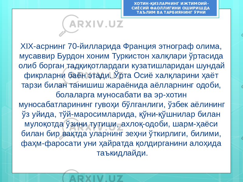 ХОТИН-ҚИЗЛАРНИНГ ИЖТИМОИЙ- СИЁСИЙ ФАОЛЛИГИНИ ОШИРИШДА ТАЪЛИМ ВА ТАРБИЯНИНГ ЎРНИ XIX-асрнинг 70-йилларида Франция этнограф олима, мусаввир Бурдон хоним Туркистон халқлари ўртасида олиб борган тадқиқотлардаги кузатишларидан шундай фикрларни баён этади. Ўрта Осиё халқларини ҳаёт тарзи билан танишиш жараёнида аёлларнинг одоби, болаларга муносабати ва эр-хотин муносабатларининг гувоҳи бўлганлиги, ўзбек аёлининг ўз уйида, тўй-маросимларида, қўни-қўшнилар билан мулоқотда ўзини тутиши, ахлоқ-одоби, шарм-ҳаёси билан бир вақтда уларнинг зеҳни ўткирлиги, билими, фаҳм-фаросати уни ҳайратда қолдирганини алоҳида таъкидлайди. 