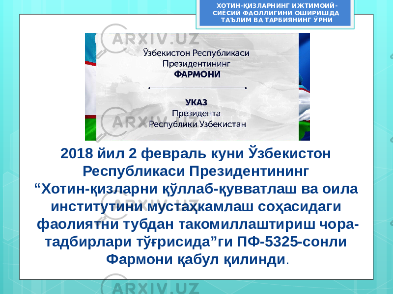 2018 йил 2 февраль куни Ўзбекистон Республикаси Президентининг “Хотин-қизларни қўллаб-қувватлаш ва оила институтини мустаҳкамлаш соҳасидаги фаолиятни тубдан такомиллаштириш чора- тадбирлари тўғрисида”ги ПФ-5325-сонли Фармони қабул қилинди .ХОТИН-ҚИЗЛАРНИНГ ИЖТИМОИЙ- СИЁСИЙ ФАОЛЛИГИНИ ОШИРИШДА ТАЪЛИМ ВА ТАРБИЯНИНГ ЎРНИ 