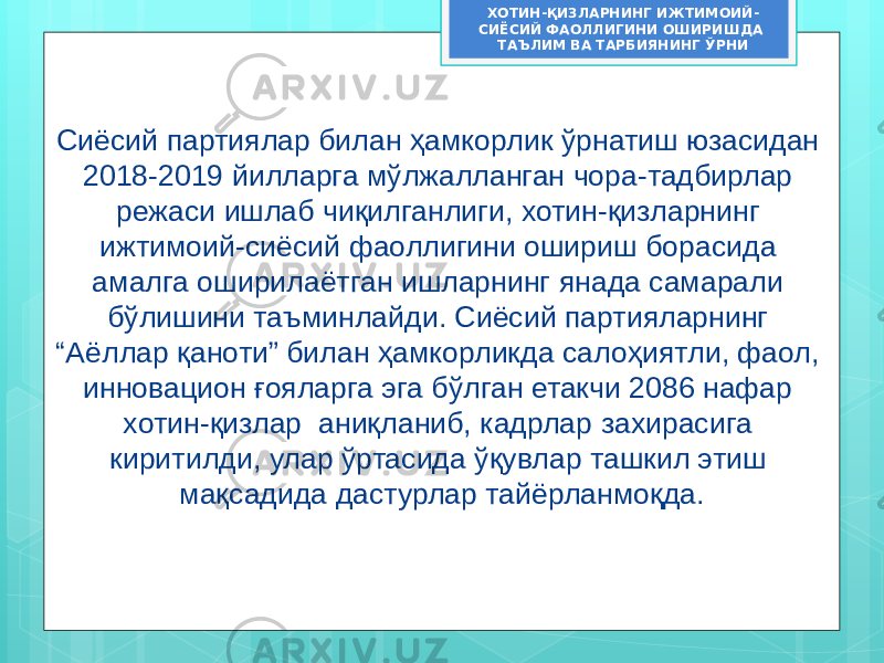 Сиёсий партиялар билан ҳамкорлик ўрнатиш юзасидан 2018-2019 йилларга мўлжалланган чора-тадбирлар режаси ишлаб чиқилганлиги, хотин-қизларнинг ижтимоий-сиёсий фаоллигини ошириш борасида амалга оширилаётган ишларнинг янада самарали бўлишини таъминлайди. Сиёсий партияларнинг “Аёллар қаноти” билан ҳамкорликда салоҳиятли, фаол, инновацион ғояларга эга бўлган етакчи 2086 нафар хотин-қизлар аниқланиб, кадрлар захирасига киритилди, улар ўртасида ўқувлар ташкил этиш мақсадида дастурлар тайёрланмоқда. ХОТИН-ҚИЗЛАРНИНГ ИЖТИМОИЙ- СИЁСИЙ ФАОЛЛИГИНИ ОШИРИШДА ТАЪЛИМ ВА ТАРБИЯНИНГ ЎРНИ 