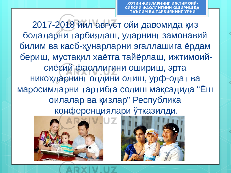 2017-2018 йил август ойи давомида қиз болаларни тарбиялаш, уларнинг замонавий билим ва касб-ҳунарларни эгаллашига ёрдам бериш, мустақил хаётга тайёрлаш, ижтимоий- сиёсий фаоллигини ошириш, эрта никоҳларнинг олдини олиш, урф-одат ва маросимларни тартибга солиш мақсадида “Ёш оилалар ва қизлар” Республика конференциялари ўтказилди. ХОТИН-ҚИЗЛАРНИНГ ИЖТИМОИЙ- СИЁСИЙ ФАОЛЛИГИНИ ОШИРИШДА ТАЪЛИМ ВА ТАРБИЯНИНГ ЎРНИ 