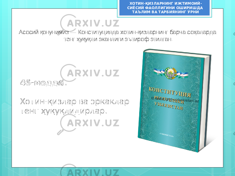 Асосий қонунимиз — Конституцияда хотин-қизларнинг барча соҳаларда тенг ҳуқуқли эканлиги эътироф этилган. 46-модда. Хотин-қизлар ва эркаклар тенг ҳуқуқлидирлар. ХОТИН-ҚИЗЛАРНИНГ ИЖТИМОИЙ- СИЁСИЙ ФАОЛЛИГИНИ ОШИРИШДА ТАЪЛИМ ВА ТАРБИЯНИНГ ЎРНИ 