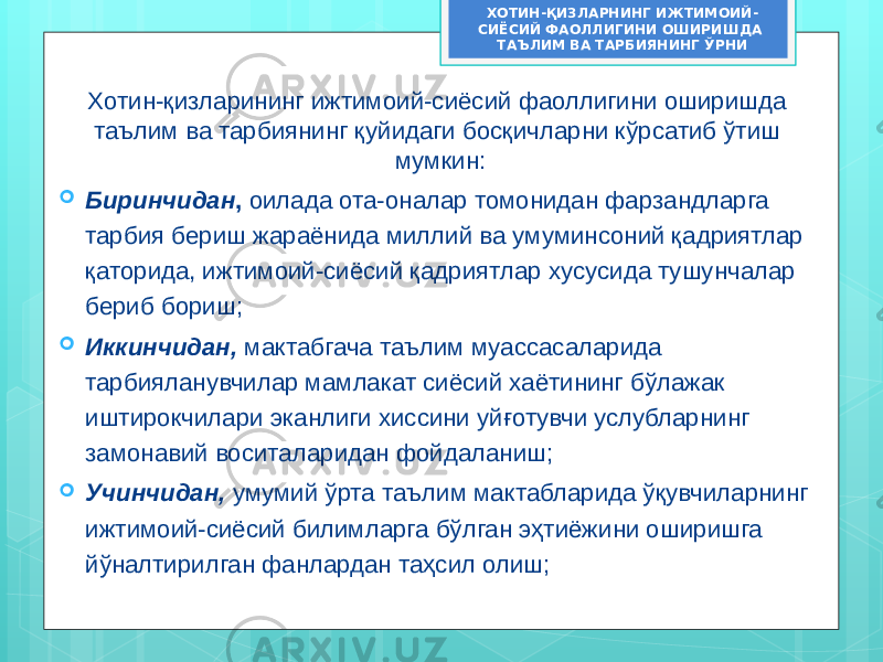 Хотин-қизларининг ижтимоий-сиёсий фаоллигини оширишда таълим ва тарбиянинг қуйидаги босқичларни кўрсатиб ўтиш мумкин:  Биринчидан , оилада ота-оналар томонидан фарзандларга тарбия бериш жараёнида миллий ва умуминсоний қадриятлар қаторида, ижтимоий-сиёсий қадриятлар хусусида тушунчалар бериб бориш;  Иккинчидан, мактабгача таълим муассасаларида тарбияланувчилар мамлакат сиёсий хаётининг бўлажак иштирокчилари эканлиги хиссини уйғотувчи услубларнинг замонавий воситаларидан фойдаланиш;  Учинчидан, умумий ўрта таълим мактабларида ўқувчиларнинг ижтимоий-сиёсий билимларга бўлган эҳтиёжини оширишга йўналтирилган фанлардан таҳсил олиш; ХОТИН-ҚИЗЛАРНИНГ ИЖТИМОИЙ- СИЁСИЙ ФАОЛЛИГИНИ ОШИРИШДА ТАЪЛИМ ВА ТАРБИЯНИНГ ЎРНИ 