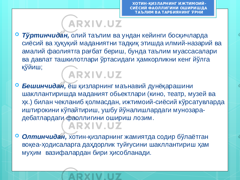  Тўртинчидан, олий таълим ва ундан кейинги босқичларда сиёсий ва ҳуқуқий маданиятни тадқиқ этишда илмий-назарий ва амалий фаолиятга рағбат бериш, бунда таълим муассасалари ва давлат ташкилотлари ўртасидаги ҳамкорликни кенг йўлга қўйиш;  Бешинчидан, ёш қизларнинг маънавий дунёқарашини шакллантиришда маданият обьектлари (кино, театр, музей ва ҳк.) билан чекланиб қолмасдан, ижтимоий-сиёсий кўрсатувларда иштирокини кўпайтириш, ушбу йўналишлардаги мунозара- дебатлардаги фаоллигини ошириш лозим.  Олтинчидан, хотин-қизларнинг жамиятда содир бўлаётган воқеа-ҳодисаларга даҳдорлик туйғусини шакллантириш ҳам муҳим вазифалардан бири ҳисобланади. ХОТИН-ҚИЗЛАРНИНГ ИЖТИМОИЙ- СИЁСИЙ ФАОЛЛИГИНИ ОШИРИШДА ТАЪЛИМ ВА ТАРБИЯНИНГ ЎРНИ 