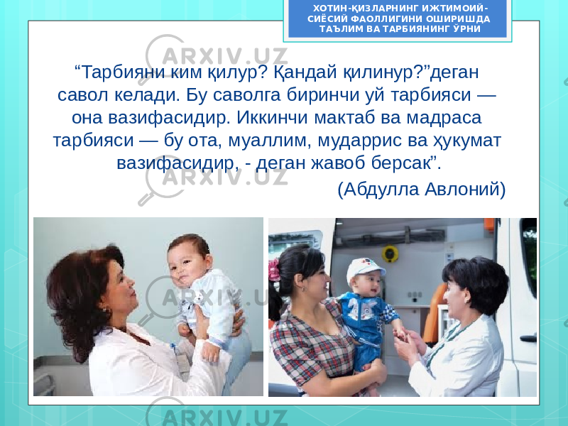 “ Тарбияни ким қилур? Қандай қилинур?”деган савол келади. Бу саволга биринчи уй тарбияси — она вазифасидир. Иккинчи мактаб ва мадраса тарбияси — бу ота, муаллим, мударрис ва ҳукумат вазифасидир, - деган жавоб берсак”. (Абдулла Авлоний)ХОТИН-ҚИЗЛАРНИНГ ИЖТИМОИЙ- СИЁСИЙ ФАОЛЛИГИНИ ОШИРИШДА ТАЪЛИМ ВА ТАРБИЯНИНГ ЎРНИ 