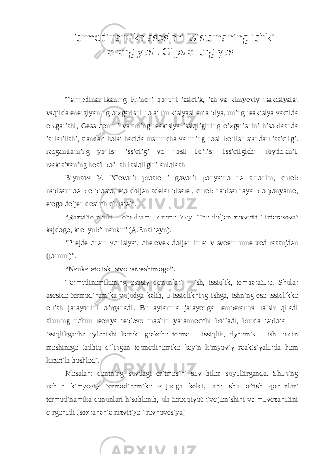 Termodinamika asoslari. Sistemaning ichki energiyasi. Gips energiyasi Termodinamikaning birinchi qonuni issiqlik, ish va kimyoviy reaktsiyalar vaqtida energiyaning o’zgarishi holat funktsiyasi entalpiya, uning reaktsiya vaqtida o’zgarishi, Gess qonuni va uning reaktsiya issiqligining o’zgarishini hisoblashda ishlatilishi, standart holat haqida tushuncha va uning hosil bo’lish standart issiqligi. reagentlarning yonish issiqligi va hosil bo’lish issiqligidan foydalanib reaktsiyaning hosil bo’lish issiqligini aniqlash. Bryusov V. “Govorit prosto i govorit ponyatno ne sinonim, chtob napisannoe blo prosto, eto doljen sdelat pisatel, chtob napisannaya blo ponyatno, etogo doljen dostich chitatel”. “Razvitie nauki – eto drama, drama idey. Ona doljen zaxvatit i interesovat kajdogo, kto lyubit nauku” (A.Enshteyn). “Prejde chem vchislyat, chelovek doljen imet v svoem ume xod rassujden (formul)”. “Nauka-eto iskustvo razreshimogo”. Termodinamikaning asosiy qonunlari – ish, issiqlik, temperatura. Shular asosida termodinamika vujudga kelib, u issiqlikning ishga, ishning esa issiqlikka o’tish jarayonini o’rganadi. Bu aylanma jarayonga temperatura ta‘sir qiladi shuning uchun teoriya teplovx mashin yaratmoqchi bo’ladi, bunda teplota - - issiqlikgacha aylanishi kerak. grekcha terme – issiqlik, dynamis – ish. oldin mashinaga tadbiq qilingan termodinamika keyin kimyoviy reaktsiyalarda ham kuzatila boshladi. Masalan: qantning suvdagi eritmasini suv bilan suyultirganda. Shuning uchun kimyoviy termodinamika vujudga keldi, ana shu o’tish qonunlari termodinamika qonunlari hisoblanib, ulr taraqqiyot rivojlanishini va muvozanatini o’rganadi (soxranenie razvitiya i ravnovesiya). 