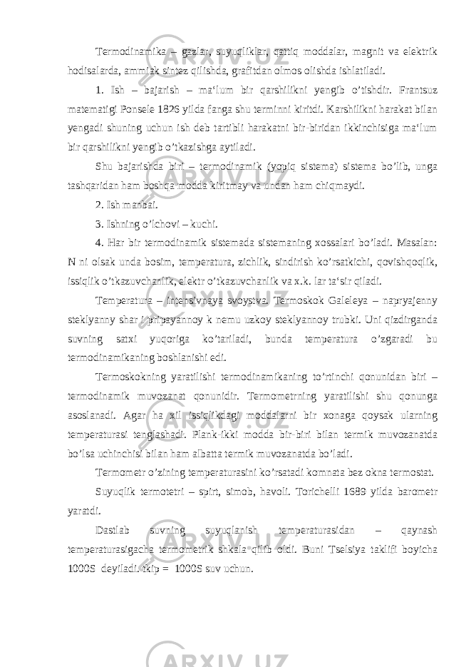 Termodinamika – gazlar, suyuqliklar, qattiq moddalar, magnit va elektrik hodisalarda, ammiak sintez qilishda, grafitdan olmos olishda ishlatiladi. 1. Ish – bajarish – ma‘lum bir qarshilikni yengib o’tishdir. Frantsuz matematigi Ponsele 1826 yilda fanga shu terminni kiritdi. Karshilikni harakat bilan yengadi shuning uchun ish deb tartibli harakatni bir-biridan ikkinchisiga ma‘lum bir qarshilikni yengib o’tkazishga aytiladi. Shu bajarishda biri – termodinamik (yopiq sistema) sistema bo’lib, unga tashqaridan ham boshqa modda kiritmay va undan ham chiqmaydi. 2. Ish manbai. 3. Ishning o’lchovi – kuchi. 4. Har bir termodinamik sistemada sistemaning xossalari bo’ladi. Masalan: N ni olsak unda bosim, temperatura, zichlik, sindirish ko’rsatkichi, qovishqoqlik, issiqlik o’tkazuvchanlik, elektr o’tkazuvchanlik va x.k. lar ta‘sir qiladi. Temperatura – intensivnaya svoystva. Termoskok Galeleya – napryajenny steklyanny shar i pripayannoy k nemu uzkoy steklyannoy trubki. Uni qizdirganda suvning satxi yuqoriga ko’tariladi, bunda temperatura o’zgaradi bu termodinamikaning boshlanishi edi. Termoskokning yaratilishi termodinamikaning to’rtinchi qonunidan biri – termodinamik muvozanat qonunidir. Termometrning yaratilishi shu qonunga asoslanadi. Agar ha xil issiqlikdagi moddalarni bir xonaga qoysak ularning temperaturasi tenglashadi. Plank-ikki modda bir-biri bilan termik muvozanatda bo’lsa uchinchisi bilan ham albatta termik muvozanatda bo’ladi. Termometr o’zining temperaturasini ko’rsatadi komnata bez okna termostat. Suyuqlik termotetri – spirt, simob, havoli. Torichelli 1689 yilda barometr yaratdi. Dastlab suvning suyuqlanish temperaturasidan – qaynash temperaturasigacha termometrik shkala qilib oldi. Buni Tselsiya taklifi boyicha 1000S deyiladi. tkip = 1000S suv uchun. 