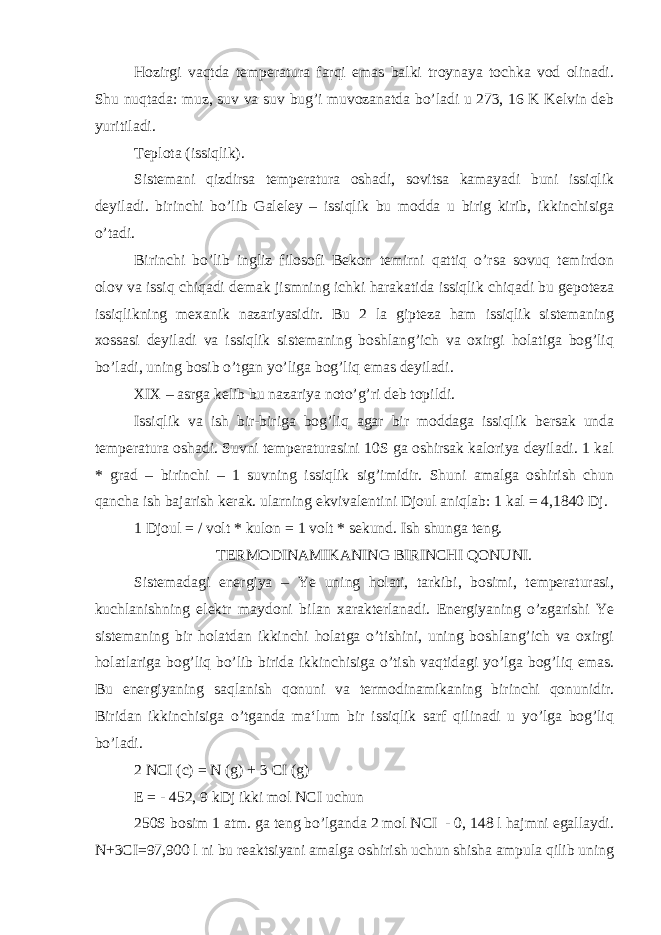 Hozirgi vaqtda temperatura farqi emas balki troynaya tochka vod olinadi. Shu nuqtada: muz, suv va suv bug’i muvozanatda bo’ladi u 273, 16 K Kelvin deb yuritiladi. Teplota (issiqlik). Sistemani qizdirsa temperatura oshadi, sovitsa kamayadi buni issiqlik deyiladi. birinchi bo’lib Galeley – issiqlik bu modda u birig kirib, ikkinchisiga o’tadi. Birinchi bo’lib ingliz filosofi Bekon temirni qattiq o’rsa sovuq temirdon olov va issiq chiqadi demak jismning ichki harakatida issiqlik chiqadi bu gepoteza issiqlikning mexanik nazariyasidir. Bu 2 la gipteza ham issiqlik sistemaning xossasi deyiladi va issiqlik sistemaning boshlang’ich va oxirgi holatiga bog’liq bo’ladi, uning bosib o’tgan yo’liga bog’liq emas deyiladi. XIX – asrga kelib bu nazariya noto’g’ri deb topildi. Issiqlik va ish bir-biriga bog’liq agar bir moddaga issiqlik bersak unda temperatura oshadi. Suvni temperaturasini 10S ga oshirsak kaloriya deyiladi. 1 kal * grad – birinchi – 1 suvning issiqlik sig’imidir. Shuni amalga oshirish chun qancha ish bajarish kerak. ularning ekvivalentini Djoul aniqlab: 1 kal = 4,1840 Dj. 1 Djoul = / volt * kulon = 1 volt * sekund. Ish shunga teng. TERMODINAMIKANING BIRINCHI QONUNI. Sistemadagi energiya – Ye uning holati, tarkibi, bosimi, temperaturasi, kuchlanishning elektr maydoni bilan xarakterlanadi. Energiyaning o’zgarishi Ye sistemaning bir holatdan ikkinchi holatga o’tishini, uning boshlang’ich va oxirgi holatlariga bog’liq bo’lib birida ikkinchisiga o’tish vaqtidagi yo’lga bog’liq emas. Bu energiyaning saqlanish qonuni va termodinamikaning birinchi qonunidir. Biridan ikkinchisiga o’tganda ma‘lum bir issiqlik sarf qilinadi u yo’lga bog’liq bo’ladi. 2 NCI (c) = N (g) + 3 CI (g) E = - 452, 9 kDj ikki mol NCI uchun 250S bosim 1 atm. ga teng bo’lganda 2 mol NCI - 0, 148 l hajmni egallaydi. N+3CI=97,900 l ni bu reaktsiyani amalga oshirish uchun shisha ampula qilib uning 