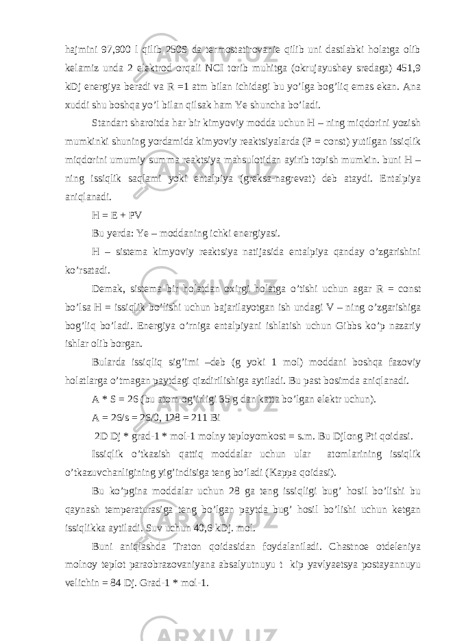 hajmini 97,900 l qilib 250S da termostatirovanie qilib uni dastlabki holatga olib kelamiz unda 2 elektrod orqali NCI torib muhitga (okrujayushey sredaga) 451,9 kDj energiya beradi va R =1 atm bilan ichidagi bu yo’lga bog’liq emas ekan. Ana xuddi shu boshqa yo’l bilan qilsak ham Ye shuncha bo’ladi. Standart sharoitda har bir kimyoviy modda uchun H – ning miqdorini yozish mumkinki shuning yordamida kimyoviy reaktsiyalarda (P = const) yutilgan issiqlik miqdorini umumiy summa reaktsiya mahsulotidan ayirib topish mumkin. buni H – ning issiqlik saqlami yoki entalpiya (greksa-nagrevat) deb ataydi. Entalpiya aniqlanadi. H = E + PV Bu yerda: Ye – moddaning ichki energiyasi. H – sistema kimyoviy reaktsiya natijasida entalpiya qanday o’zgarishini ko’rsatadi. Demak, sistema bir holatdan oxirgi holatga o’tishi uchun agar R = const bo’lsa H = issiqlik bo’lishi uchun bajarilayotgan ish undagi V – ning o’zgarishiga bog’liq bo’ladi. Energiya o’rniga entalpiyani ishlatish uchun Gibbs ko’p nazariy ishlar olib borgan. Bularda issiqliq sig’imi –deb (g yoki 1 mol) moddani boshqa fazoviy holatlarga o’tmagan paytdagi qizdirilishiga aytiladi. Bu past bosimda aniqlanadi. A * S = 26 (bu atom og’irligi 35 g dan katta bo’lgan elektr uchun). A = 26/s = 26/0, 128 = 211 Bi 2D Dj * grad-1 * mol-1 molny teployomkost = s.m. Bu Djlong Pti qoidasi. Issiqlik o’tkazish qattiq moddalar uchun ular atomlarining issiqlik o’tkazuvchanligining yig’indisiga teng bo’ladi (Kappa qoidasi). Bu ko’pgina moddalar uchun 28 ga teng issiqligi bug’ hosil bo’lishi bu qaynash temperaturasiga teng bo’lgan paytda bug’ hosil bo’lishi uchun ketgan issiqlikka aytiladi. Suv uchun 40,6 kDj. mol. Buni aniqlashda Traton qoidasidan foydalaniladi. Chastnoe otdeleniya molnoy teplot paraobrazovaniyana absalyutnuyu t kip yavlyaetsya postayannuyu velichin = 84 Dj. Grad-1 * mol-1. 