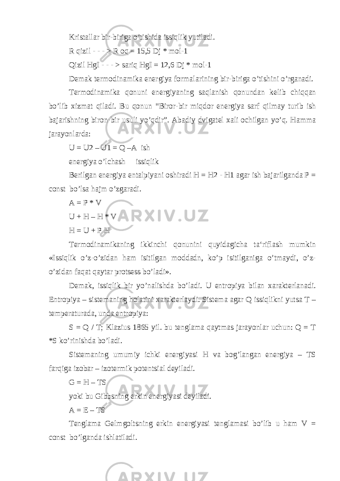 Kristallar bir-biriga o’tishida issiqlik yutiladi. R qizil - - - > R oq = 15,5 Dj * mol-1 Qizil HgI - - - > sariq HgI = 12,6 Dj * mol-1 Demak termodinamika energiya formalarining bir-biriga o’tishini o’rganadi. Termodinamika qonuni energiyaning saqlanish qonundan kelib chiqqan bo’lib xizmat qiladi. Bu qonun “Biror-bir miqdor energiya sarf qilmay turib ish bajarishning biron-bir usuli yo’qdir”. Abadiy dvigatel xali ochilgan yo’q. Hamma jarayonlarda: U = U2 – U1 = Q –A ish energiya o’lchash issiqlik Berilgan energiya entalpiyani oshiradi H = H2 - H1 agar ish bajarilganda P = const bo’lsa hajm o’zgaradi. A = P * V U + H – H * V H = U + P H Termodinamikaning ikkinchi qonunini quyidagicha ta‘riflash mumkin «Issiqlik o’z-o’zidan ham isitilgan moddadn, ko’p isitilganiga o’tmaydi, o’z- o’zidan faqat qaytar protsess bo’ladi». Demak, issiqlik bir yo’nalishda bo’ladi. U entropiya bilan xarakterlanadi. Entropiya – sistemaning holatini xarakterlaydi. Sistema agar Q issiqlikni yutsa T – temperaturada, unda entropiya: S = Q / T; Klazius 1865 yil. bu tenglama qaytmas jarayonlar uchun: Q = T *S ko’rinishda bo’ladi. Sistemaning umumiy ichki energiyasi H va bog’langan energiya – TS farqiga izobar – izotermik potentsial deyiladi. G = H – TS yoki bu Gibbsning erkin energiyasi deyiladi. A = E – TS Tenglama Gelmgoltsning erkin energiyasi tenglamasi bo’lib u ham V = const bo’lganda ishlatiladi. 