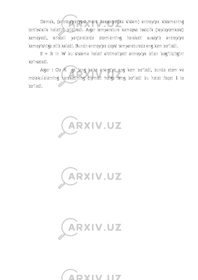 Demak, (entropiya yest mera besporyadka sistem) entropiya sistemaning tartibsizlik holatini bildiradi. Agar temperatura kamaysa issiqlik (teplayomkost) kamayadi, kristall panjaralarda atomlarning harakati susayib entropiya kamayishiga olib keladi. Bundn entropiya qaysi temperaturada eng kam bo’ladi. S = R ln W bu sistema holati ehtimoliyati entropiya bilan bog’liqligini ko’rsatadi. Agar t Oo K ga teng kelsa energiya eng kam bo’ladi, bunda atom va molekulalarning harakatining qiymati nolga teng bo’ladi bu holat faqat 1 ta bo’ladi. 