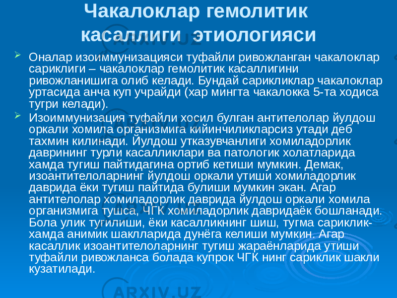 Чакалоклар гемолитик касаллиги этиологияси  Оналар изоиммунизацияси туфайли ривожланган чакалоклар сариклиги – чакалоклар гемолитик касаллигини ривожланишига олиб келади. Бундай сарикликлар чакалоклар уртасида анча куп учрайди (хар мингта чакалокка 5-та ходиса тугри келади).  Изоиммунизация туфайли хосил булган антителолар йулдош оркали хомила организмига кийинчиликларсиз утади деб тахмин килинади. Йулдош утказувчанлиги хомиладорлик даврининг турли касалликлари ва патологик холатларида хамда тугиш пайтидагина ортиб кетиши мумкин. Демак, изоантителоларнинг йулдош оркали утиши хомиладорлик даврида ёки тугиш пайтида булиши мумкин экан. Агар антителолар хомиладорлик даврида йулдош оркали хомила организмига тушса, ЧГК хомиладорлик давридаёк бошланади. Бола улик тугилиши, ёки касалликнинг шиш, тугма сариклик- хамда анимик шаклларида дунёга келиши мумкин. Агар касаллик изоантителоларнинг тугиш жараёнларида утиши туфайли ривожланса болада купрок ЧГК нинг сариклик шакли кузатилади. 