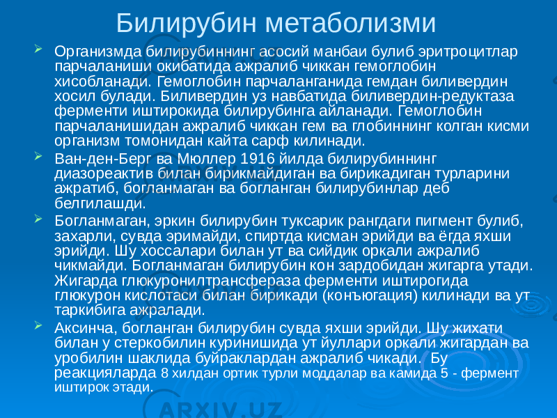 Билирубин метаболизми  Организмда билирубиннинг асосий манбаи булиб эритроцитлар парчаланиши окибатида ажралиб чиккан гемоглобин хисобланади. Гемоглобин парчаланганида гемдан биливердин хосил булади. Биливердин уз навбатида биливердин-редуктаза ферменти иштирокида билирубинга айланади. Гемоглобин парчаланишидан ажралиб чиккан гем ва глобиннинг колган кисми организм томонидан кайта сарф килинади.  Ван-ден-Берг ва Мюллер 1916 йилда билирубиннинг диазореактив билан бирикмайдиган ва бирикадиган турларини ажратиб, богланмаган ва богланган билирубинлар деб белгилашди.  Богланмаган, эркин билирубин туксарик рангдаги пигмент булиб, захарли, сувда эримайди, спиртда кисман эрийди ва ёгда яхши эрийди. Шу хоссалари билан ут ва сийдик оркали ажралиб чикмайди. Богланмаган билирубин кон зардобидан жигарга утади. Жигарда глюкуронилтрансфераза ферменти иштирогида глюкурон кислотаси билан бирикади (конъюгация) килинади ва ут таркибига ажралади.  Аксинча, богланган билирубин сувда яхши эрийди. Шу жихати билан у стеркобилин куринишида ут йуллари оркали жигардан ва уробилин шаклида буйраклардан ажралиб чикади. Бу реакцияларда 8 хилдан ортик турли моддалар ва камида 5 - фермент иштирок этади. 