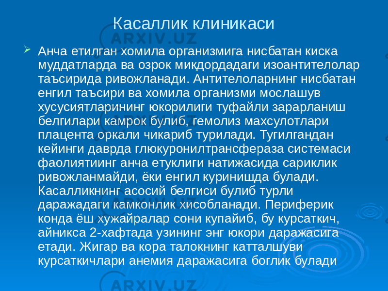 Касаллик клиникаси  Анча етилган хомила организмига нисбатан киска муддатларда ва озрок микдордадаги изоантителолар таъсирида ривожланади. Антителоларнинг нисбатан енгил таъсири ва хомила организми мослашув хусусиятларининг юкорилиги туфайли зарарланиш белгилари камрок булиб, гемолиз махсулотлари плацента оркали чикариб турилади. Тугилгандан кейинги даврда глюкуронилтрансфераза системаси фаолиятиинг анча етуклиги натижасида сариклик ривожланмайди, ёки енгил куринишда булади. Касалликнинг асосий белгиси булиб турли даражадаги камконлик хисобланади. Периферик конда ёш хужайралар сони купайиб, бу курсаткич, айникса 2-хафтада узининг энг юкори даражасига етади. Жигар ва кора талокнинг катталшуви курсаткичлари анемия даражасига боглик булади 