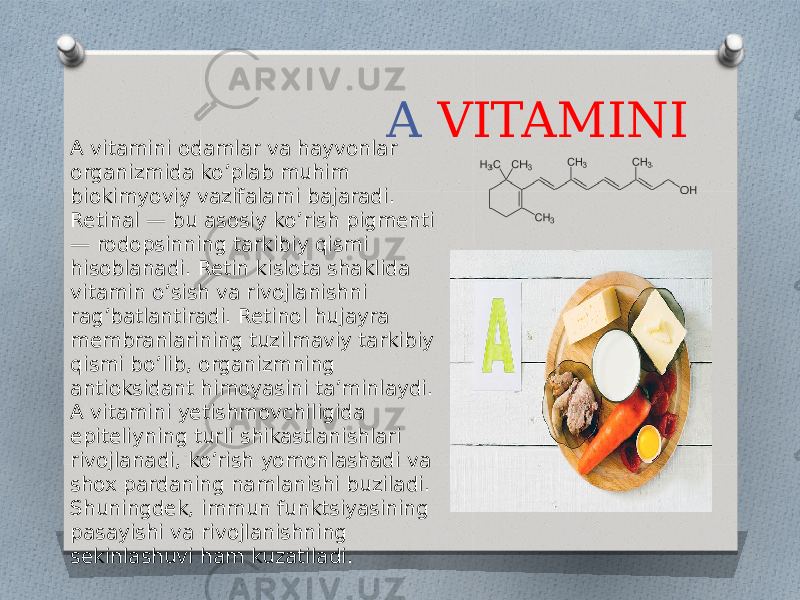 A VITAMINI A vitamini odamlar va hayvonlar organizmida ko’plab muhim biokimyoviy vazifalarni bajaradi. Retinal — bu asosiy ko’rish pigmenti — rodopsinning tarkibiy qismi hisoblanadi. Retin kislota shaklida vitamin o’sish va rivojlanishni rag’batlantiradi. Retinol hujayra membranlarining tuzilmaviy tarkibiy qismi bo’lib, organizmning antioksidant himoyasini ta’minlaydi. A vitamini yetishmovchiligida epiteliyning turli shikastlanishlari rivojlanadi, ko’rish yomonlashadi va shox pardaning namlanishi buziladi. Shuningdek, immun funktsiyasining pasayishi va rivojlanishning sekinlashuvi ham kuzatiladi. 