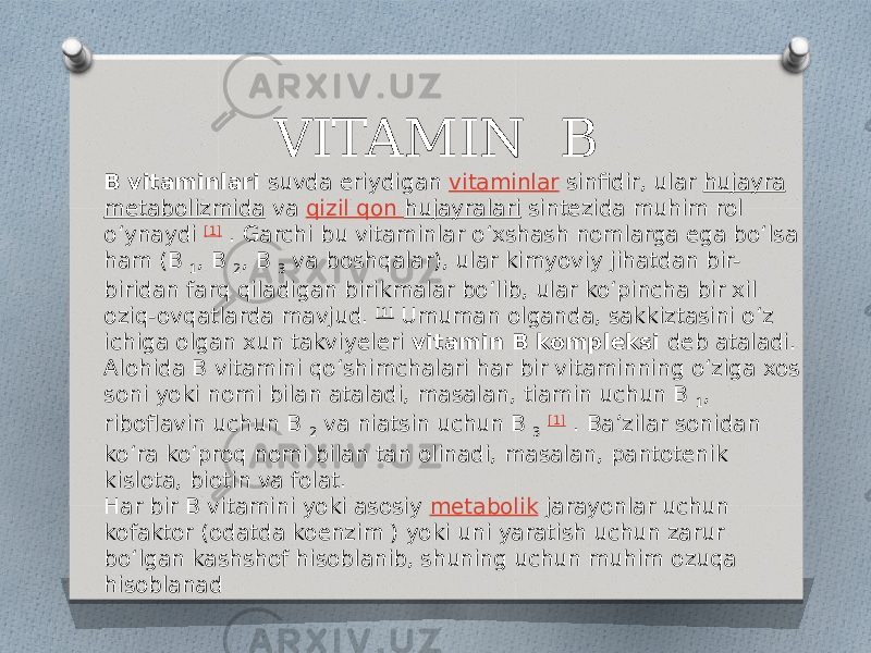 VITAMIN B B vitaminlari  suvda eriydigan  vitaminlar  sinfidir, ular  hujayra   metabolizmida  va  qizil qon hujayralari  sintezida muhim rol oʻynaydi  [1]  . Garchi bu vitaminlar oʻxshash nomlarga ega boʻlsa ham (B  1 , B  2 , B  3  va boshqalar), ular kimyoviy jihatdan bir- biridan farq qiladigan birikmalar boʻlib, ular koʻpincha bir xil oziq-ovqatlarda mavjud.  [1]  Umuman olganda, sakkiztasini oʻz ichiga olgan xun takviyeleri  vitamin B kompleksi  deb ataladi. Alohida B vitamini qoʻshimchalari har bir vitaminning oʻziga xos soni yoki nomi bilan ataladi, masalan, tiamin uchun B  1 , riboflavin uchun B  2  va niatsin uchun B  3   [1]  . Baʼzilar sonidan koʻra koʻproq nomi bilan tan olinadi, masalan, pantotenik kislota, biotin va folat. Har bir B vitamini yoki asosiy  metabolik  jarayonlar uchun kofaktor (odatda koenzim ) yoki uni yaratish uchun zarur boʻlgan kashshof hisoblanib, shuning uchun muhim ozuqa hisoblanad 