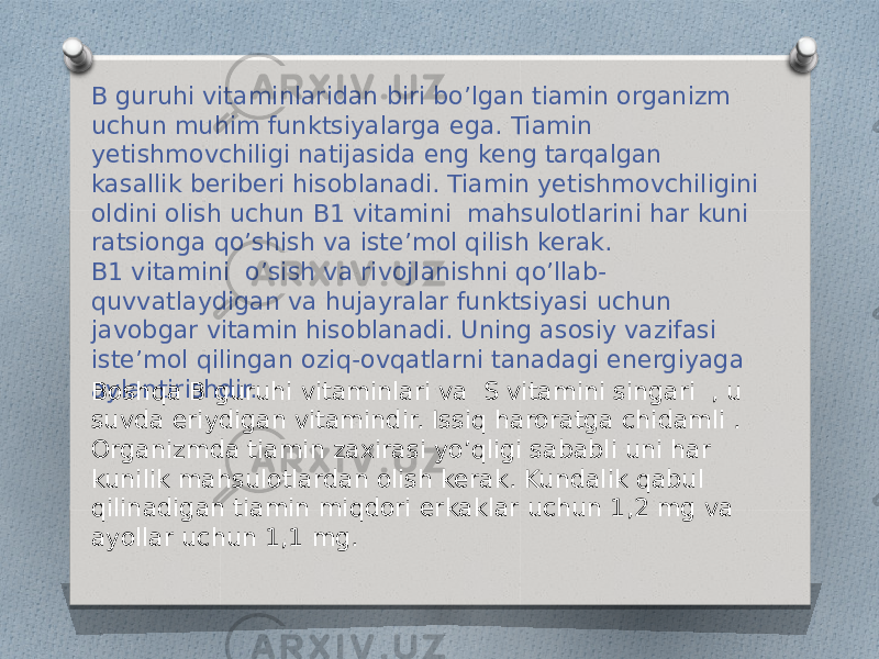 B guruhi vitaminlaridan biri bo’lgan tiamin organizm uchun muhim funktsiyalarga ega. Tiamin yetishmovchiligi natijasida eng keng tarqalgan kasallik beriberi hisoblanadi. Tiamin yetishmovchiligini oldini olish uchun B1 vitamini  mahsulotlarini har kuni ratsionga qo’shish va iste’mol qilish kerak. B1 vitamini  o’sish va rivojlanishni qo’llab- quvvatlaydigan va hujayralar funktsiyasi uchun javobgar vitamin hisoblanadi. Uning asosiy vazifasi iste’mol qilingan oziq-ovqatlarni tanadagi energiyaga aylantirishdir. Boshqa B guruhi vitaminlari va  S vitamini singari  , u suvda eriydigan vitamindir. Issiq haroratga chidamli .  Organizmda tiamin zaxirasi yo’qligi sababli uni har kunilik mahsulotlardan olish kerak. Kundalik qabul qilinadigan tiamin miqdori erkaklar uchun 1,2 mg va ayollar uchun 1,1 mg. 