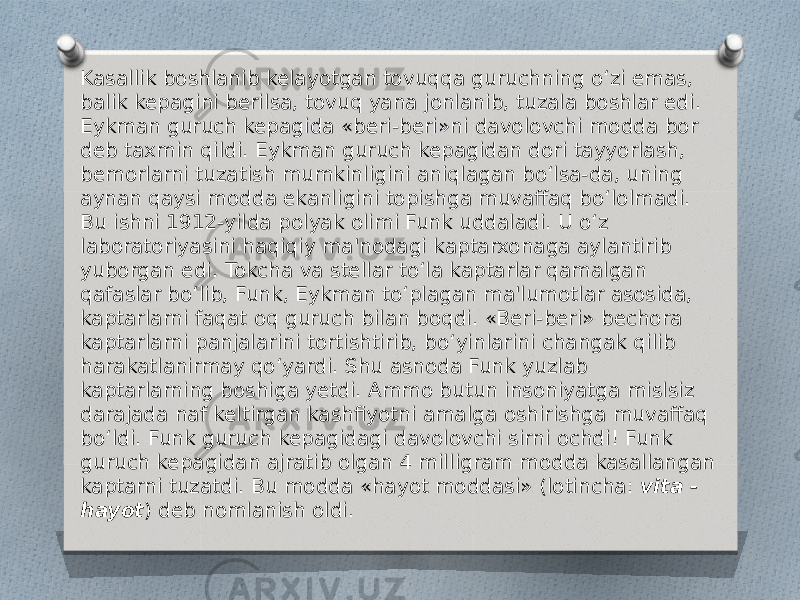 Kasallik boshlanib kelayotgan tovuqqa guruchning o‘zi emas, balik kepagini berilsa, tovuq yana jonlanib, tuzala boshlar edi. Eykman guruch kepagida «beri-beri»ni davolovchi modda bor deb taxmin qildi. Eykman guruch kepagidan dori tayyorlash, bemorlarni tuzatish mumkinligini aniqlagan bo‘lsa-da, uning aynan qaysi modda ekanligini topishga muvaffaq bo‘lolmadi. Bu ishni 1912-yilda polyak olimi Funk uddaladi. U o‘z laboratoriyasini haqiqiy ma&#39;nodagi kaptarxonaga aylantirib yuborgan edi. Tokcha va stellar to‘la kaptarlar qamalgan qafaslar bo‘lib, Funk, Eykman to‘plagan ma&#39;lumotlar asosida, kaptarlarni faqat oq guruch bilan boqdi. «Beri-beri» bechora kaptarlarni panjalarini tortishtirib, bo‘yinlarini changak qilib harakatlanirmay qo‘yardi. Shu asnoda Funk yuzlab kaptarlarning boshiga yetdi. Ammo butun insoniyatga mislsiz darajada naf keltirgan kashfiyotni amalga oshirishga muvaffaq bo‘ldi. Funk guruch kepagidagi davolovchi sirni ochdi! Funk guruch kepagidan ajratib olgan 4 milligram modda kasallangan kaptarni tuzatdi. Bu modda «hayot moddasi» (lotincha:  vita - hayot ) deb nomlanish oldi. 