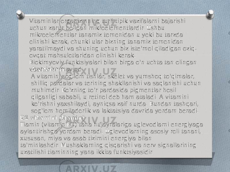 Vitaminlar organizmning turli tipik vazifalarni bajarishi uchun zarur bo&#39;lgan mikroelementlardir. Ushbu mikroelementlar tanamiz tomonidan u yoki bu tarzda olinishi kerak, chunki ular bizning tanamiz tomonidan yaratilmaydi va shuning uchun biz iste&#39;mol qiladigan oziq- ovqat mahsulotlaridan olinishi kerak. Biokimyoviy funktsiyalari bilan birga o&#39;n uchta tan olingan vitaminlar mavjud: A vitamini A vitamini sog&#39;lom tishlar, skelet va yumshoq to&#39;qimalar, shilliq pardalar va terining shakllanishi va saqlanishi uchun muhimdir. Ko&#39;zning to&#39;r pardasida pigmentlar hosil qilganligi sababli, u retinol deb ham ataladi. A vitamini ko&#39;rishni yaxshilaydi, ayniqsa zaif nurda. Bundan tashqari, sog&#39;lom homiladorlik va laktatsiya davrida yordam beradi. B1 vitamini (tiamin) Tiamin (vitamin B1) tana hujayralariga uglevodlarni energiyaga aylantirishga yordam beradi. Uglevodlarning asosiy roli tanani, xususan, miya va asab tizimini energiya bilan ta&#39;minlashdir. Mushaklarning qisqarishi va nerv signallarining uzatilishi tiaminning yana ikkita funktsiyasidir. 