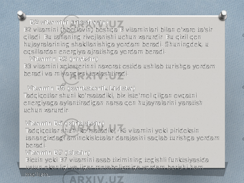  B2 vitamini (riboflavin) B2 vitamini (riboflavin) boshqa B vitaminlari bilan o&#39;zaro ta&#39;sir qiladi. Bu tananing rivojlanishi uchun zarurdir. Bu qizil qon hujayralarining shakllanishiga yordam beradi. Shuningdek, u oqsillardan energiya ajratishga yordam beradi. Vitamin B3 (niatsin) B3 vitamini xolesterinni nazorat ostida ushlab turishga yordam beradi va miyangizni tezlashtiradi. Vitamin B5 (pantotenik kislota) Tadqiqotlar shuni ko&#39;rsatadiki, biz iste&#39;mol qilgan ovqatni energiyaga aylantiradigan narsa qon hujayralarini yaratish uchun zarurdir. Vitamin B6 (piridoksin) Tadqiqotlar shuni ko&#39;rsatadiki, B6 vitamini yoki piridoksin tanangizdagi aminokislotalar darajasini saqlab turishga yordam beradi. Vitamin B7 (biotin) Biotin yoki B7 vitamini asab tizimining tegishli funktsiyasida ustun ekanligi va jigar metabolizmiga yordam berishi ham ma&#39;lum. 