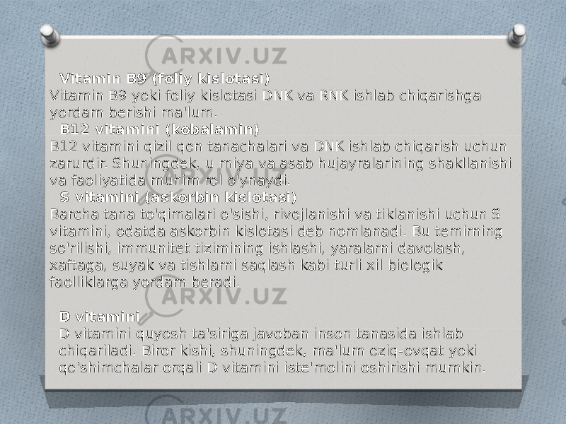  Vitamin B9 (foliy kislotasi) Vitamin B9 yoki foliy kislotasi DNK va RNK ishlab chiqarishga yordam berishi ma&#39;lum. B12 vitamini (kobalamin) B12 vitamini qizil qon tanachalari va DNK ishlab chiqarish uchun zarurdir. Shuningdek, u miya va asab hujayralarining shakllanishi va faoliyatida muhim rol o&#39;ynaydi. S vitamini (askorbin kislotasi) Barcha tana to&#39;qimalari o&#39;sishi, rivojlanishi va tiklanishi uchun S vitamini, odatda askorbin kislotasi deb nomlanadi. Bu temirning so&#39;rilishi, immunitet tizimining ishlashi, yaralarni davolash, xaftaga, suyak va tishlarni saqlash kabi turli xil biologik faolliklarga yordam beradi. D vitamini D vitamini quyosh ta&#39;siriga javoban inson tanasida ishlab chiqariladi. Biror kishi, shuningdek, ma&#39;lum oziq-ovqat yoki qo&#39;shimchalar orqali D vitamini iste&#39;molini oshirishi mumkin. 