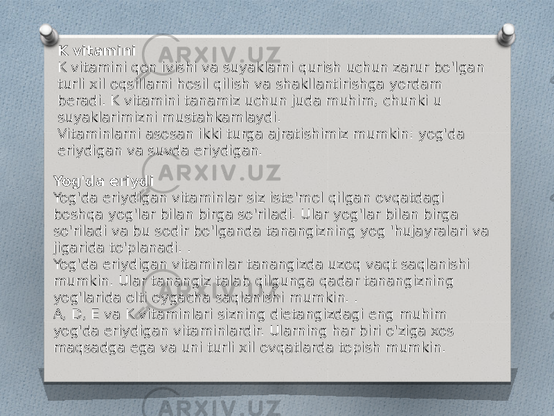 K vitamini K vitamini qon ivishi va suyaklarni qurish uchun zarur bo&#39;lgan turli xil oqsillarni hosil qilish va shakllantirishga yordam beradi. K vitamini tanamiz uchun juda muhim, chunki u suyaklarimizni mustahkamlaydi. Vitaminlarni asosan ikki turga ajratishimiz mumkin: yog&#39;da eriydigan va suvda eriydigan. Yog&#39;da eriydi Yog&#39;da eriydigan vitaminlar siz iste&#39;mol qilgan ovqatdagi boshqa yog&#39;lar bilan birga so&#39;riladi. Ular yog&#39;lar bilan birga so&#39;riladi va bu sodir bo&#39;lganda tanangizning yog &#39;hujayralari va jigarida to&#39;planadi. . Yog&#39;da eriydigan vitaminlar tanangizda uzoq vaqt saqlanishi mumkin. Ular tanangiz talab qilgunga qadar tanangizning yog&#39;larida olti oygacha saqlanishi mumkin. . A, D, E va K vitaminlari sizning dietangizdagi eng muhim yog&#39;da eriydigan vitaminlardir. Ularning har biri o&#39;ziga xos maqsadga ega va uni turli xil ovqatlarda topish mumkin. 