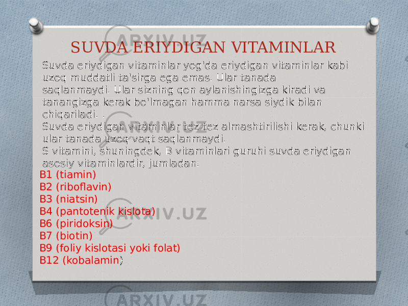 SUVDA ERIYDIGAN VITAMINLAR Suvda eriydigan vitaminlar yog&#39;da eriydigan vitaminlar kabi uzoq muddatli ta&#39;sirga ega emas. Ular tanada saqlanmaydi. Ular sizning qon aylanishingizga kiradi va tanangizga kerak bo&#39;lmagan hamma narsa siydik bilan chiqariladi. . Suvda eriydigan vitaminlar tez-tez almashtirilishi kerak, chunki ular tanada uzoq vaqt saqlanmaydi. S vitamini, shuningdek, B vitaminlari guruhi suvda eriydigan asosiy vitaminlardir, jumladan: B1 (tiamin) B2 (riboflavin) B3 (niatsin) B4 (pantotenik kislota) B6 (piridoksin) B7 (biotin) B9 (foliy kislotasi yoki folat) B12 (kobalamin ) 