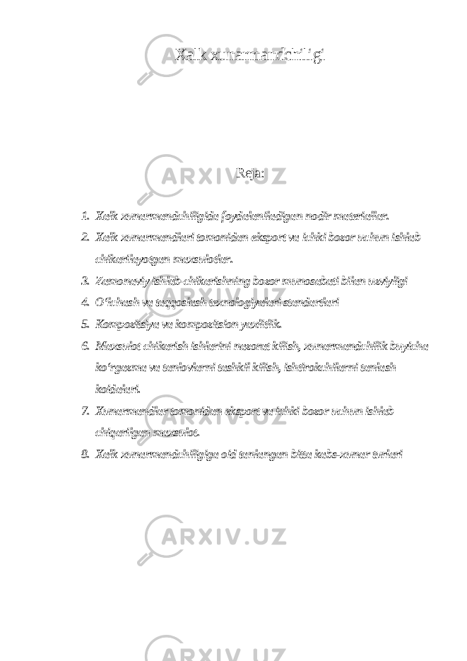 Xalk xunarmandchiligi Reja: 1. Xalk xunarmandchiligida foydalaniladigan nodir materiallar. 2. Xalk xunarmandlari tomonidan eksport va ichki bozor uchun ishlab chikarilayotgan maxsulotlar. 3. Zamonaviy ishlab chikarishning bozor munosabati bilan uzviyligi 4. O‘lchash va taqqoslash texnologiyalari standartlari 5. Kompozitsiya va kompozitsion yaxlitlik. 6. Maxsulot chikarish ishlarini nazorat kilish, xunarmandchilik buyicha ko‘rgazma va tanlovlarni tashkil kilish, ishtirokchilarni tanlash koidalari. 7. Xunarmandlar tomonidan eksport va ichki bozor uchun ishlab chiqarilgan maxsulot. 8. Xalk xunarmandchiligiga oid tanlangan bitta kabs-xunar turlari 