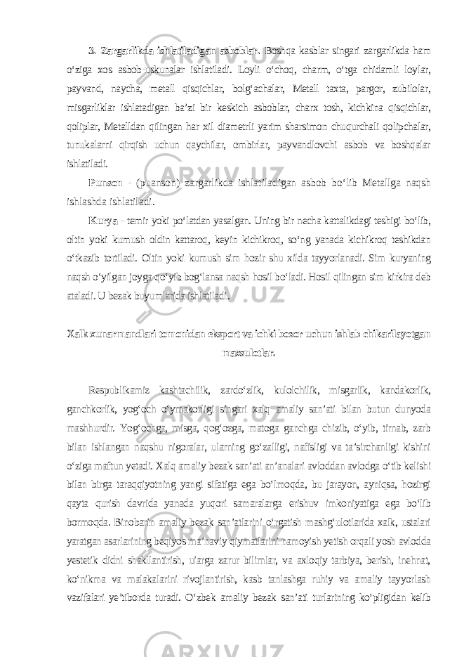 3. Zargarlikda ishlatiladigan asboblar. Boshqa kasblar singari zargarlikda ham o‘ziga xos asbob-uskunalar ishlatiladi. Loyli o‘choq, charm, o‘tga chidamli loylar, payvand, naycha, metall qisqichlar, bolg‘achalar, Metall taxta, pargor, zubilolar, misgarliklar ishlatadigan ba’zi bir keskich asboblar, charx tosh, kichkina qisqichlar, qoliplar, Metalldan qilingan har xil diametrli yarim sharsimon chuqurchali qolipchalar, tunukalarni qirqish uchun qaychilar, ombirlar, payvandlovchi asbob va boshqalar ishlatiladi. Punson - (puanson) zargarlikda ishlatiladigan asbob bo‘lib Metallga naqsh ishlashda ishlatiladi. Kurya - temir yoki po‘latdan yasalgan. Uning bir necha kattalikdagi teshigi bo‘lib, oltin yoki kumush oldin kattaroq, keyin kichikroq, so‘ng yanada kichikroq teshikdan o‘tkazib tortiladi. Oltin yoki kumush sim hozir shu xilda tayyorlanadi. Sim kuryaning naqsh o‘yilgan joyga qo‘yib bog‘lansa naqsh hosil bo‘ladi. Hosil qilingan sim kirkira deb ataladi. U bezak buyumlarida ishlatiladi . Xalk xunarmandlari tomonidan eksport va ichki bozor uchun ishlab chikarilayotgan maxsulotlar. Respublikamiz kashtachilik, zardo‘zlik, kulolchilik, misgarlik, kandakorlik, ganchkorlik, yog‘och o‘ymakorligi singari xalq amaliy san’ati bilan butun dunyoda mashhurdir. Yog‘ochga, misga, qog‘ozga, matoga ganchga chizib, o‘yib, tirnab, zarb bilan ishlangan naqshu nigoralar, ularning go‘zalligi, nafisligi va ta’sirchanligi kishini o‘ziga maftun yetadi. Xalq amaliy bezak san’ati an’analari avloddan avlodga o‘tib kelishi bilan birga taraqqiyotning yangi sifatiga ega bo‘lmoqda, bu jarayon, ayniqsa, hozirgi qayta qurish davrida yanada yuqori samaralarga erishuv imkoniyatiga ega bo‘lib bormoqda. Binobarin amaliy bezak san’atlarini o‘rgatish mashg‘ulotlarida xalk, ustalari yaratgan asarlarining beqiyos ma’naviy qiymatlarini namoyish yetish orqali yosh avlodda yestetik didni shakllantirish, uiarga zarur bilimlar, va axloqiy tarbiya, berish, inehnat, ko‘nikma va malakalarini rivojlantirish, kasb tanlashga ruhiy va amaliy tayyorlash vazifalari ye’tiborda turadi. O‘zbek amaliy bezak san’ati turlarining ko‘pligidan kelib 