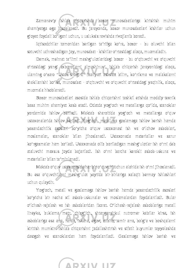 Zamonaviy ishlab chiqarishda bozor munosabatlariga kirishish muhim ahamiyatga ega hisoblanadi. Bu jarayonda, bozor munosabatlari kishilar uchun g‘oyat foydali bo‘lgani uchun, u uzluksiz ravishda rivojlanib boradi. Iqtisodchilar tomonidan berilgan ta’rifga ko‘ra, bozor - bu oluvchi bilan sotuvchi uchrashadigan joy, munosabat - kishilar o‘rtasidagi aloqa, muomaladir. Demak, mehnat ta’limi mashg‘ulotlaridagi bozor - bu o‘qituvchi va o‘quvchi o‘rtasidagi yangi axborotlarni almashinuvi, ishlab chiqarish jarayonidagi aloqa, ularning o‘zaro &#34;Ustoz-shogird&#34; faoliyati asosida bilim, ko‘nikma va malakalarni shakllanishi bo‘lsa, munosabat - o‘qituvchi va o‘quvchi o‘rtasidagi yaqinlik, aloqa, muomala hisoblanadi. Bozor munosabatlari asosida ishlab chiqarishni tashkil etishda moddiy-texnik baza muhim ahamiyat kasb etadi. Odatda yog‘och va metallarga qo‘lda, stanoklar yordamida ishlov beriladi. Maktab sharoitida yog‘och va metallarga o‘quv ustaxonalarida ishlov beriladi. Yog‘och, metall va gazlamaga ishlov berish hamda pazandachilik asoslari bo‘yicha o‘quv ustaxonasi ish va o‘lchov asboblari, moslamalar, stanoklar bilan jihozlanadi. Ustaxonada materiallar va zarur ko‘rgazmalar ham bo‘ladi. Ustaxonada olib boriladigan mashg‘ulotlar ish o‘rni deb ataluvchi maxsus joyda bajariladi. Ish o‘rni barcha kerakli asbob-uskuna va materiallar bilan ta’minlanadi. Maktab o‘quv ustaxonasida har bir o‘quvchi uchun alohida ish o‘rni jihozlanadi. Bu esa o‘quvchilarni mashg‘ulot paytida bir-birlariga xalaqit bermay ishlashlari uchun qulaydir. Yog‘och, metall va gazlamaga ishlov berish hamda pazandachilik asoslari bo‘yicha bir necha xil asbob-uskunalar va moslamalardan foydalaniladi. Bular o‘lchash-rejalash va ish asboblaridan iborat. O‘lchash-rejalash asboblariga metall lineyka, buklama metr, chizg‘ich, shtangensirkul nutromer kabilar kirsa, ish asboblariga esa arra, randa, iskana, egov, zubilo, temir arra, bolg‘a va boshqalarni kiritish mumkin. Ishlab chiqarishni jadallashtirish va sifatli buyumlar tayyolashda dastgoh va stanoklardan ham foydalaniladi. Gazlamaga ishlov berish va 