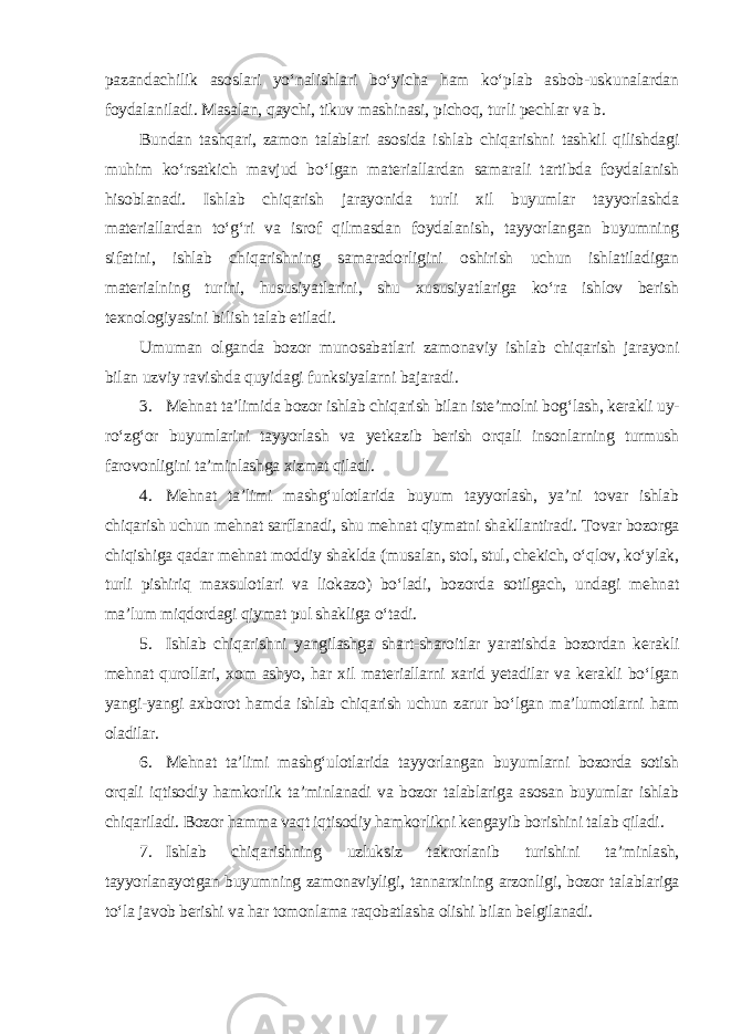 pazandachilik asoslari yo‘nalishlari bo‘yicha ham ko‘plab asbob-uskunalardan foydalaniladi. Masalan, qaychi, tikuv mashinasi, pichoq, turli pechlar va b. Bundan tashqari, zamon talablari asosida ishlab chiqarishni tashkil qilishdagi muhim ko‘rsatkich mavjud bo‘lgan materiallardan samarali tartibda foydalanish hisoblanadi. Ishlab chiqarish jarayonida turli xil buyumlar tayyorlashda materiallardan to‘g‘ri va isrof qilmasdan foydalanish, tayyorlangan buyumning sifatini, ishlab chiqarishning samaradorligini oshirish uchun ishlatiladigan materialning turini, hususiyatlarini, shu xususiyatlariga ko‘ra ishlov berish texnologiyasini bilish talab etiladi. Umuman olganda bozor munosabatlari zamonaviy ishlab chiqarish jarayoni bilan uzviy ravishda quyidagi funksiyalarni bajaradi . 3. Mehnat ta’limida bozor ishlab chiqarish bilan iste’molni bog‘lash, kerakli uy- ro‘zg‘or buyumlarini tayyorlash va yetkazib berish orqali insonlarning turmush farovonligini ta’minlashga xizmat qiladi. 4. Mehnat ta’limi mashg‘ulotlarida buyum tayyorlash, ya’ni tovar ishlab chiqarish uchun mehnat sarflanadi, shu mehnat qiymatni shakllantiradi. Tovar bozorga chiqishiga qadar mehnat moddiy shaklda (musalan, stol, stul, chekich, o‘qlov, ko‘ylak, turli pishiriq maxsulotlari va liokazo) bo‘ladi, bozorda sotilgach, undagi mehnat ma’lum miqdordagi qiymat pul shakliga o‘tadi. 5. Ishlab chiqarishni yangilashga shart-sharoitlar yaratishda bozordan kerakli mehnat qurollari, xom ashyo, har xil materiallarni xarid yetadilar va kerakli bo‘lgan yangi-yangi axborot hamda ishlab chiqarish uchun zarur bo‘lgan ma’lumotlarni ham oladilar. 6. Mehnat ta’limi mashg‘ulotlarida tayyorlangan buyumlarni bozorda sotish orqali iqtisodiy hamkorlik ta’minlanadi va bozor talablariga asosan buyumlar ishlab chiqariladi. Bozor hamma vaqt iqtisodiy hamkorlikni kengayib borishini talab qiladi. 7. Ishlab chiqarishning uzluksiz takrorlanib turishini ta’minlash, tayyorlanayotgan buyumning zamonaviyligi, tannarxining arzonligi, bozor talablariga to‘la javob berishi va har tomonlama raqobatlasha olishi bilan belgilanadi. 