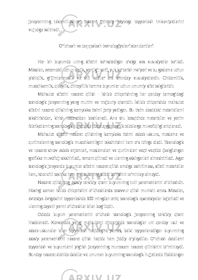 jarayonining takomillashuvi insonni ijtimoiy hayotga tayyorlash imkoniyatlarini vujudga keltiradi. O‘lchash va taqqoslash texnologiyalari standartlari Har bir buyumda uning sifatini ko‘rsatadigan o‘ziga xos xususiyatlar bo‘ladi. Masalan, avtomobil uchun tezlik, yonilg‘i sarfi, yuk ko‘tarish me’yori va b.; gazlama uchun pishiqlik, g‘ijimlanmaslik va shu kabilar ana shunday xususiyatlardir. Chidamlilik, mustahkamlik, qulaylik, chiroylilik hamma buyumlar uchun umumiy sifat belgilaridir. Mahsulot sifatini nazorat qilish - ishlab chiqarishning har qanday tarmog‘dagi texnologik jarayonning yeng muhim va majburiy qismidir. Ishlab chiqarishda mahsulot sifatini nazorat qilislining kompleks tizimi joriy yetilgan. Bu tizim dastlabki materiallarni tekshirishdan, kirish nazoratidan boshlanadi. Ana shu bosqichda materiallar va yarim fabrikatlarning texnologik hujjatlarda ifodalangan texnik talablarga muvofiqligi aniqlanadi. Mahsulot sifatini nazorat qilishning kompleks tizimi asbob-uskuna, moslama va qurilmalarning texnologik mustahkamligini tekshirishni ham o‘z ichiga oladi. Texnologik va nazorat-sinov asbob-anjomlari, moslamalari va qurilmalari vaqti-vaqtida (belgilangan grafikka muvofiq) tekshiriladi, remont qilinadi va ularning eskirganlari almashtiriladi. Agar texnologik jarayonda buyumlar sifatini nazorat qilish amalga oshirilmasa, sifatli materiallar ham, ishonchli texnika ham mahsulotning sifatli bo‘lishini ta’minlay olmaydi. Nazorat qilishning asosiy tarkibiy qismi buyumning turli parametrlarini o‘lchashdir. Hozirgi zamon ishlab chiqarishini o‘lchashlarsiz tasavvur qilish mumkin emas. Masalan, aviatsiya dvigatelini tayyorlashda 100 mingdan ortiq texnologik operatsiyalar bajariladi va ularning deyarli yarmi o‘lchashlar bilan bog‘liqdir. Odatda buyum parametrlarini o‘lchash texnologik jarayonning tarkibiy qismi hisoblanadi. Korxonada yangi mahsulotni chiqarishda texnologlar uni qanday usui va asbob-uskunalar bilan tayyorlash haqidagina yemas, balki tayyorlanadigan buyumning asosiy parametrlarini nazorat qilish haqida ham jiddiy o‘ylaydilar. O‘lchash detallami tayyorlash va buyumlarni yig‘ish jarayonining muntazam nazorat qilinishini ta’minlaydi. Bunday nazorat alohida detallar va urnuman buyumning texnologik hujjatlarda ifodalangan 