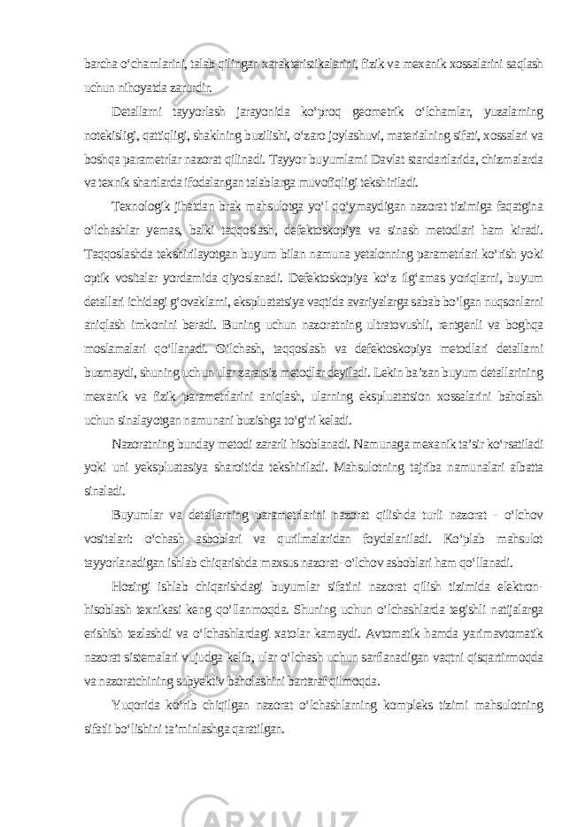 barcha o‘chamlarini, talab qilingan xarakteristikalarini, fizik va mexanik xossalarini saqlash uchun nihoyatda zarurdir. Detallarni tayyorlash jarayonida ko‘proq geometrik o‘lchamlar, yuzalarning notekisligi, qattiqligi, shaklning buzilishi, o‘zaro joylashuvi, materialning sifati, xossalari va boshqa parametrlar nazorat qilinadi. Tayyor buyumlami Davlat standartlarida, chizmalarda va texnik shartlarda ifodalangan talablarga muvofiqligi tekshiriladi. Texnologik jihatdan brak mahsulotga yo‘l qo‘ymaydigan nazorat tizimiga faqatgina o‘lchashlar yemas, balki taqqoslash, defektoskopiya va sinash metodlari ham kiradi. Taqqoslashda tekshirilayotgan buyum bilan namuna yetalonning parametrlari ko‘rish yoki optik vositalar yordamida qiyoslanadi. Defektoskopiya ko‘z ilg‘amas yoriqlarni, buyum detallari ichidagi g‘ovaklarni, ekspluatatsiya vaqtida avariyalarga sabab bo‘lgan nuqsonlarni aniqlash imkonini beradi. Buning uchun nazoratning ultratovushli, rentgenli va boghqa moslamalari qo‘llanadi. O‘lchash, taqqoslash va defektoskopiya metodlari detallarni buzmaydi, shuning uchun ular zararsiz metodlar deyiladi. Lekin ba’zan buyum detallarining mexanik va fizik parametrlarini aniqlash, ularning ekspluatatsion xossalarini baholash uchun sinalayotgan namunani buzishga to‘g‘ri keladi. Nazoratning bunday metodi zararli hisoblanadi. Namunaga mexanik ta’sir ko‘rsatiladi yoki uni yekspluatasiya sharoitida tekshiriladi. Mahsulotning tajriba namunalari albatta sinaladi. Buyumlar va detallarning parametrlarini nazorat qilishda turli nazorat - o‘lchov vositalari: o‘chash asboblari va qurilmalaridan foydalaniladi. Ko‘plab mahsulot tayyorlanadigan ishlab chiqarishda maxsus nazorat- o‘lchov asboblari ham qo‘llanadi. Hozirgi ishlab chiqarishdagi buyumlar sifatini nazorat qilish tizimida elektron- hisoblash texnikasi keng qo‘llanmoqda. Shuning uchun o‘lchashlarda tegishli natijalarga erishish tezlashdi va o‘lchashlardagi xatolar kamaydi. Avtomatik hamda yarimavtomatik nazorat sistemalari vujudga kelib, ular o‘lchash uchun sarflanadigan vaqtni qisqartirmoqda va nazoratchining subyektiv baholashini bartaraf qilmoqda. Yuqorida ko‘rib chiqilgan nazorat o‘lchashlarning kompleks tizimi mahsulotning sifatli bo‘lishini ta’minlashga qaratilgan. 