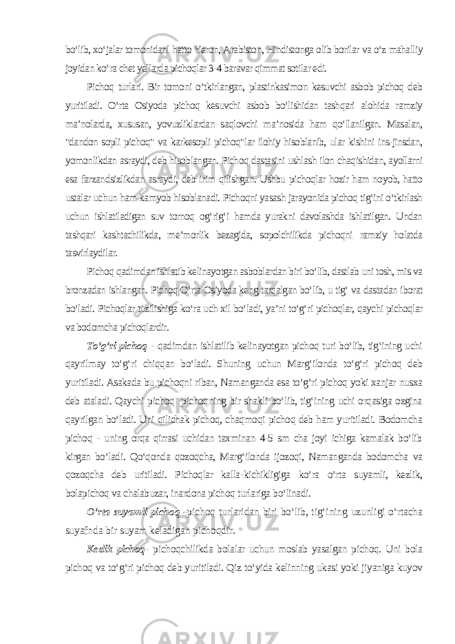 bo‘lib, xo‘jalar tomonidanl hatto Yeron, Arabiston, Hindistonga olib borilar va o‘z mahalliy joyidan ko‘ra chet yellarda pichoqlar 3-4 baravar qimmat sotilar edi. Pichoq turlari. Bir tomoni o‘tkirlangan, plastinkasimon kesuvchi asbob pichoq deb yuritiladi. O‘rta Osiyoda pichoq kesuvchi asbob bo‘lishidan tashqari alohida ramziy ma’nolarda, xususan, yovuzliklardan saqlovchi ma’nosida ham qo‘llanilgan. Masalan, &#34;dandon sopli pichoq&#34; va karkesopli pichoq&#34;lar ilohiy hisoblanib, ular kishini ins-jinsdan, yomonlikdan asraydi, deb hisoblangan. Pichoq dastasini ushlash ilon chaqishidan, ayollarni esa farzandsizlikdan asraydi, deb irim qilishgan. Ushbu pichoqlar hozir ham noyob, hatto ustalar uchun ham kamyob hisoblanadi. Pichoqni yasash jarayonida pichoq tig‘ini o‘tkirlash uchun ishlatiladigan suv tornoq og‘rig‘i hamda yurakni davolashda ishlatilgan. Undan tashqari kashtachilikda, me’morlik bezagida, sopolchilikda pichoqni ramziy holatda tasvirlaydilar. Pichoq qadimdan ishlatib kelinayotgan asboblardan biri bo‘lib, dastlab uni tosh, mis va bronzadan ishlangan. Pichoq O‘rta Osiyoda keng tarqalgan bo‘lib, u tig‘ va dastadan iborat bo‘ladi. Pichoqlar tuzilishiga ko‘ra uch xil bo‘ladi, ya’ni to‘g‘ri pichoqlar, qaychi pichoqlar va bodomcha pichoqlardir. To‘g‘ri pichoq - qadimdan ishlatilib kelinayotgan pichoq turi bo‘lib, tig‘ining uchi qayrilmay to‘g‘ri chiqqan bo‘ladi. Shuning uchun Marg‘ilonda to‘g‘ri pichoq deb yuritiladi. Asakada bu pichoqni riban, Namanganda esa to‘g‘ri pichoq yoki xanjar nusxa deb ataladi. Qaychi pichoq -pichoqning bir shakli bo‘lib, tig‘ining uchi orqasiga ozgina qayrilgan bo‘ladi. Uni qilichak pichoq, chaqmoqi pichoq deb ham yuritiladi. Bodomcha pichoq - uning orqa qirrasi uchidan taxminan 4-5 sm cha joyi ichiga kamalak bo‘lib kirgan bo‘ladi. Qo‘qonda qozoqcha, Marg‘ilonda ijozoqi, Namanganda bodomcha va qozoqcha deb uritiladi. Pichoqlar kalla-kichikligiga ko‘ra o‘rta suyamli, kezlik, bolapichoq va chalabuzar, inardona pichoq turlariga bo‘linadi. O‘rta suyamli pichoq - pichoq turlaridan biri bo‘lib, tig‘ining uzunligi o‘rtacha suyafnda bir suyam keladigan pichoqdir. Kezlik pichoq - pichoqchilikda bolalar uchun moslab yasalgan pichoq. Uni bola pichoq va to‘g‘ri pichoq deb yuritiladi. Qiz to‘yida kelinning ukasi yoki jiyaniga kuyov 