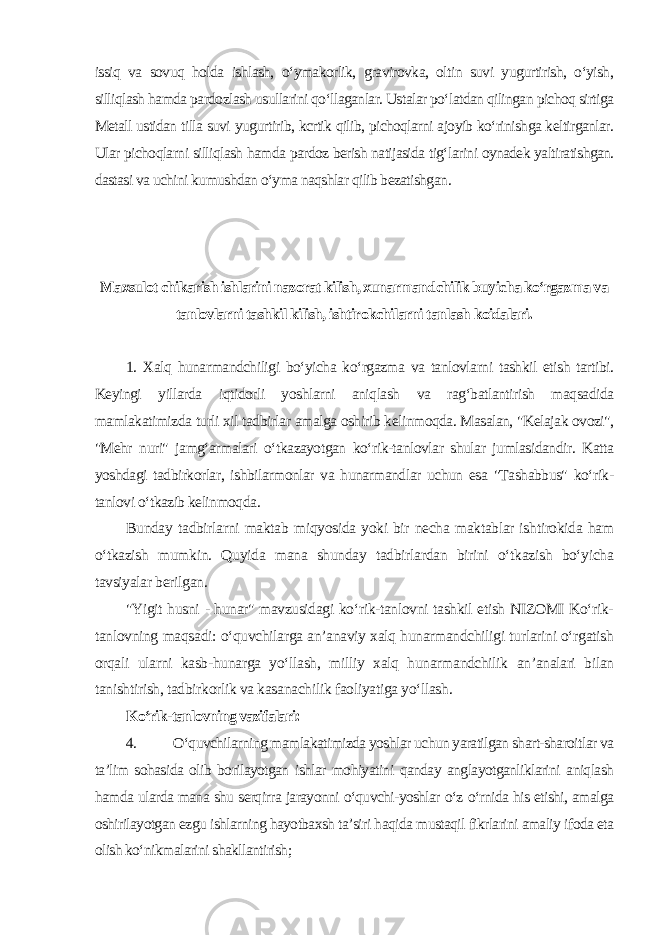 issiq va sovuq holda ishlash, o‘ymakorlik, gravirovka, oltin suvi yugurtirish, o‘yish, silliqlash hamda pardozlash usullarini qo‘llaganlar. Ustalar po‘latdan qilingan pichoq sirtiga Metall ustidan tilla suvi yugurtirib, kcrtik qilib, pichoqlarni ajoyib ko‘rinishga keltirganlar. Ular pichoqlarni silliqlash hamda pardoz berish natijasida tig‘larini oynadek yaltiratishgan. dastasi va uchini kumushdan o‘yma naqshlar qilib bezatishgan . Maxsulot chikarish ishlarini nazorat kilish, xunarmandchilik buyicha ko‘rgazma va tanlovlarni tashkil kilish, ishtirokchilarni tanlash koidalari. 1. Xalq hunarmandchiligi bo‘yicha ko‘rgazma va tanlovlarni tashkil etish tartibi. Keyingi yillarda iqtidorli yoshlarni aniqlash va rag‘batlantirish maqsadida mamlakatimizda turli xil tadbirlar amalga oshirib kelinmoqda. Masalan, &#34;Kelajak ovozi&#34;, &#34;Mehr nuri&#34; jamg‘armalari o‘tkazayotgan ko‘rik-tanlovlar shular jumlasidandir. Katta yoshdagi tadbirkorlar, ishbilarmonlar va hunarmandlar uchun esa &#34;Tashabbus&#34; ko‘rik- tanlovi o‘tkazib kelinmoqda . Bunday tadbirlarni maktab miqyosida yoki bir necha maktablar ishtirokida ham o‘tkazish mumkin. Quyida mana shunday tadbirlardan birini o‘tkazish bo‘yicha tavsiyalar berilgan. &#34;Yigit husni - hunar&#34; mavzusidagi ko‘rik-tanlovni tashkil etish NIZOMI Ko‘rik- tanlovning maqsadi: o‘quvchilarga an’anaviy xalq hunarmandchiligi turlarini o‘rgatish orqali ularni kasb-hunarga yo‘llash, milliy xalq hunarmandchilik an’analari bilan tanishtirish, tadbirkorlik va kasanachilik faoliyatiga yo‘llash . Ko‘rik-tanlovning vazifalari: 4. O‘quvchilarning mamlakatimizda yoshlar uchun yaratilgan shart-sharoitlar va ta’lim sohasida olib borilayotgan ishlar mohiyatini qanday anglayotganliklarini aniqlash hamda ularda mana shu serqirra jarayonni o‘quvchi-yoshlar o‘z o‘rnida his etishi, amalga oshirilayotgan ezgu ishlarning hayotbaxsh ta’siri haqida mustaqil fikrlarini amaliy ifoda eta olish ko‘nikmalarini shakllantirish; 