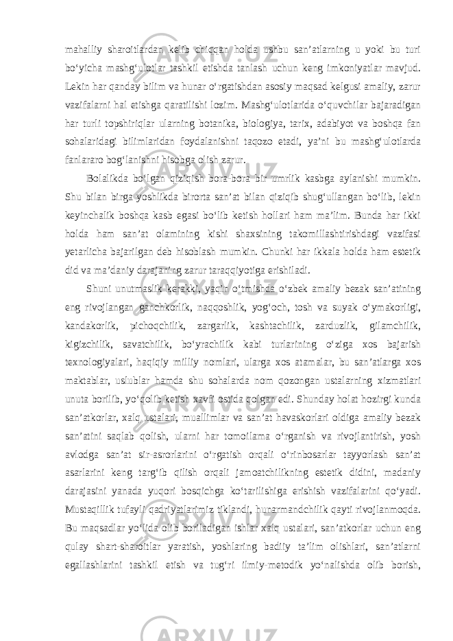 mahalliy sharoitlardan kelib chiqqan holda ushbu san’atlarning u yoki bu turi bo‘yicha mashg‘ulotlar tashkil etishda tanlash uchun keng imkoniyatlar mavjud. Lekin har qanday bilim va hunar o‘rgatishdan asosiy maqsad kelgusi amaliy, zarur vazifalarni hal etishga qaratilishi lozim. Mashg‘ulotlarida o‘quvchilar bajaradigan har turli topshiriqlar ularning botanika, biologiya, tarix, adabiyot va boshqa fan sohalaridagi bilimlaridan foydalanishni taqozo etadi, ya’ni bu mashg‘ulotlarda fanlararo bog‘lanishni hisobga olish zarur. Bolalikda bo‘lgan qiziqish bora-bora bir umrlik kasbga aylanishi mumkin. Shu bilan birga yoshlikda birorta san’at bilan qiziqib shug‘ullangan bo‘lib, lekin keyinchalik boshqa kasb egasi bo‘lib ketish hollari ham ma’lim. Bunda har ikki holda ham san’at olamining kishi shaxsining takomillashtirishdagi vazifasi yetarlicha bajarilgan deb hisoblash mumkin. Chunki har ikkala holda ham estetik did va ma’daniy darajaning zarur taraqqiyotiga erishiladi. Shuni unutmaslik kerakki, yaqin o‘tmishda o‘zbek amaliy bezak san’atining eng rivojlangan ganchkorlik, naqqoshlik, yog‘och, tosh va suyak o‘ymakorligi, kandakorlik, pichoqchilik, zargarlik, kashtachilik, zarduzlik, gilamchilik, kigizchilik, savatchilik, bo‘yrachilik kabi turlarining o‘ziga xos bajarish texnologiyalari, haqiqiy milliy nomlari, ularga xos atamalar, bu san’atlarga xos maktablar, uslublar hamda shu sohalarda nom qozongan ustalarning xizmatlari unuta borilib, yo‘qolib ketish xavfi ostida qolgan edi. Shunday holat hozirgi kunda san’atkorlar, xalq ustalari, muallimlar va san’at havaskorlari oldiga amaliy bezak san’atini saqlab qolish, ularni har tomoilama o‘rganish va rivojlantirish, yosh avlodga san’at sir-asrorlarini o‘rgatish orqali o‘rinbosarlar tayyorlash san’at asarlarini keng targ‘ib qilish orqali jamoatchilikning estetik didini, madaniy darajasini yanada yuqori bosqichga ko‘tarilishiga erishish vazifalarini qo‘yadi. Mustaqillik tufayli qadriyatlarimiz tiklandi, hunarmandchilik qayti rivojlanmoqda. Bu maqsadlar yo‘lida olib boriladigan ishlar xalq ustalari, san’atkorlar uchun eng qulay shart-sharoitlar yaratish, yoshlaring badiiy ta’lim olishlari, san’atlarni egallashlarini tashkil etish va tug‘ri ilmiy-metodik yo‘nalishda olib borish, 