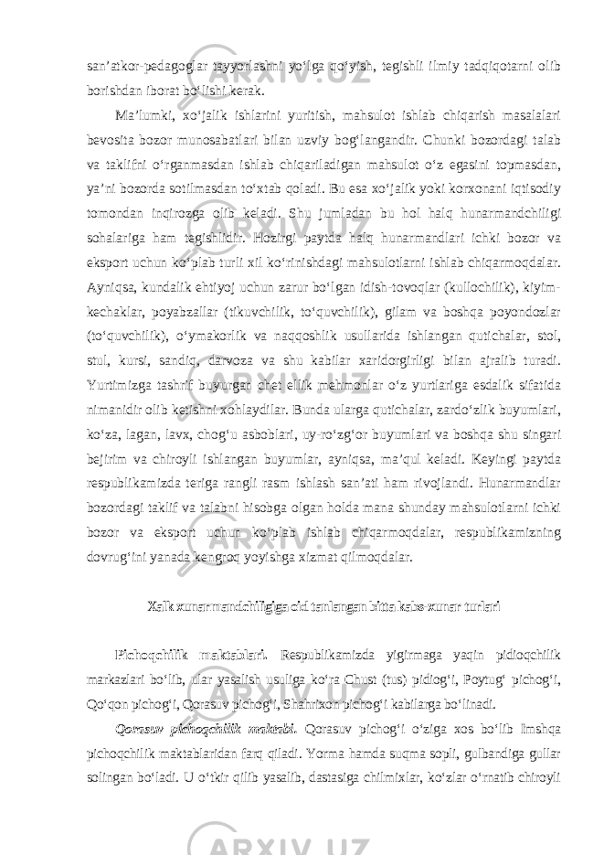 san’atkor-pedagoglar tayyorlashni yo‘lga qo‘yish, tegishli ilmiy tadqiqotarni olib borishdan iborat bo‘lishi kerak. Ma’lumki, xo‘jalik ishlarini yuritish, mahsulot ishlab chiqarish masalalari bevosita bozor munosabatlari bilan uzviy bog‘langandir. Chunki bozordagi talab va taklifni o‘rganmasdan ishlab chiqariladigan mahsulot o‘z egasini topmasdan, ya’ni bozorda sotilmasdan to‘xtab qoladi. Bu esa xo‘jalik yoki korxonani iqtisodiy tomondan inqirozga olib keladi. Shu jumladan bu hol halq hunarmandchiligi sohalariga ham tegishlidir. Hozirgi paytda halq hunarmandlari ichki bozor va eksport uchun ko‘plab turli xil ko‘rinishdagi mahsulotlarni ishlab chiqarmoqdalar. Ayniqsa, kundalik ehtiyoj uchun zarur bo‘lgan idish-tovoqlar (kullochilik), kiyim- kechaklar, poyabzallar (tikuvchilik, to‘quvchilik), gilam va boshqa poyondozlar (to‘quvchilik), o‘ymakorlik va naqqoshlik usullarida ishlangan qutichalar, stol, stul, kursi, sandiq, darvoza va shu kabilar xaridorgirligi bilan ajralib turadi. Yurtimizga tashrif buyurgan chet ellik mehmonlar o‘z yurtlariga esdalik sifatida nimanidir olib ketishni xohlaydilar. Bunda ularga qutichalar, zardo‘zlik buyumlari, ko‘za, lagan, lavx, chog‘u asboblari, uy-ro‘zg‘or buyumlari va boshqa shu singari bejirim va chiroyli ishlangan buyumlar, ayniqsa, ma’qul keladi. Keyingi paytda respublikamizda teriga rangli rasm ishlash san’ati ham rivojlandi. Hunarmandlar bozordagi taklif va talabni hisobga olgan holda mana shunday mahsulotlarni ichki bozor va eksport uchun ko‘plab ishlab chiqarmoqdalar, respublikamizning dovrug‘ini yanada kengroq yoyishga xizmat qilmoqdalar. Xalk xunarmandchiligiga oid tanlangan bitta kabs-xunar turlari Pichoqchilik maktablari. Respublikamizda yigirmaga yaqin pidioqchilik markazlari bo‘lib, ular yasalish usuliga ko‘ra Chust (tus) pidiog‘i, Poytug‘ pichog‘i, Qo‘qon pichog‘i, Qorasuv pichog‘i, Shahrixon pichog‘i kabilarga bo‘linadi. Qorasuv pichoqchilik maktabi. Qorasuv pichog‘i o‘ziga xos bo‘lib Imshqa pichoqchilik maktablaridan farq qiladi. Yorma hamda suqma sopli, gulbandiga gullar solingan bo‘ladi. U o‘tkir qilib yasalib, dastasiga chilmixlar, ko‘zlar o‘rnatib chiroyli 