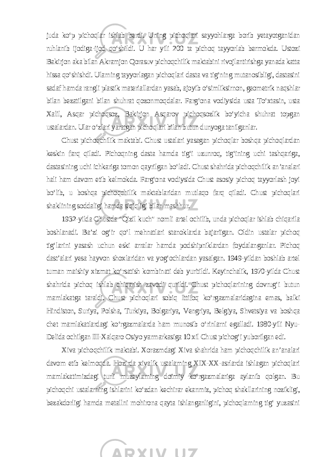 juda ko‘p pichoqlar ishlab berdi. Uning pichoqlari sayyohlarga borib yetayotganidan ruhlanib ijodiga-ijod qo‘shildi. U har yili 200 ta pichoq tayyorlab bermokda. Ustozi Bakirjon aka bilan Akramjon Qorasuv pichoqchilik maktabini rivojlantirishga yanada katta hissa qo‘shishdi. Ularning tayyorlagan pichoqlari dasta va tig‘ning mutanosibligi, dastasini sadaf hamda rangli plastik materiallardan yasab, ajoyib o‘simliksirnon, geometrik naqshlar bilan bezatilgani bilan shuhrat qozonmoqdalar. Farg‘ona vodiysida usta To‘xtasin, usta Xalil, Asqar pichoqsoz, Bakirjon Asqarov pichoqsozlik bo‘yicha shuhrat topgan ustalardan. Ular o‘zlari yaratgan pichoqlari bilan butun dunyoga tanilganlar. Chust pichoqchilik maktabi. Chust ustalari yasagan pichoqlar boshqa pichoqlardan keskin farq qiladi. Pichoqning dasta hamda tig‘i uzunroq, tig‘ining uchi tashqariga, dastasining uchi ichkariga tomon qayrilgan bo‘ladi. Chust shahrida pichoqchilik an’analari hali ham davom etib kelmokda. Farg‘ona vodiysida Chust asosiy pichoq tayyorlash joyi bo‘lib, u boshqa pichoqchilik maktablaridan mutlaqo farq qiladi. Chust pichoqlari shaklining soddaligi hamda siqiqligi bilan mashhur. 1932-yilda Chustda &#34;Qizil kuch&#34; nomli artel ochilib, unda pichoqlar ishlab chiqarila boshlanadi. Ba’zi og‘ir qo‘l mehnatlari stanoklarda bajariigan. Oldin ustalar pichoq tig‘larini yasash uchun eski arralar hamda podshipniklardan foydalanganlar. Pichoq dast’alari yesa hayvon shoxlaridan va yog‘ochlardan yasalgan. 1949-yildan boshlab artel tuman maishiy xizmat ko‘rsatish kombinati deb yuritildi. Keyinchalik, 1970-yilda Chust shahrida pichoq ishlab chiqarish zavodi qurildi. Chust pichoqlarining dovrug‘i butun mamlakatga taraldi. Chust pichoqlari sobiq Ittifoq ko‘rgazmalaridagina emas, balki Hindiston, Suriya, Polsha, Turkiya, Bolgariya, Vengriya, Belgiya, Shvetsiya va boshqa chet mamlakatlardagi ko‘rgazmalarda ham munosib o‘rinlarni egalladi. 1980-yili Nyu- Delida ochilgan III-Xalqaro Osiyo yarmarkasiga 10 xil Chust pichog‘i yuborilgan edi. Xiva pichoqchilik maktabi. Xorazmdagi Xiva shahrida ham pichoqchilik an’analari davom etib kelmoqda. Hozirda xivalik ustalarning XIX-XX-asrlarda ishlagan pichoqlari mamlakatimizdagi turli muzeylarning doimiy ko‘rgazmalariga aylanib qolgan. Bu pichoqchi ustalarning ishlarini ko‘zdan kechirar ekanmiz, pichoq shakllarining nozikligi, bezakdorligi hamda metallni mohirona qayta ishlanganligini, pichoqlarning tig‘ yuzasini 