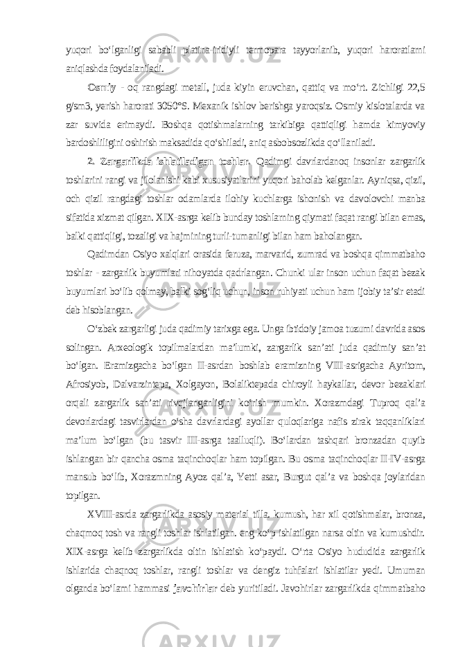 yuqori bo‘lganligi sababli platina-iridiyli termopara tayyorlanib, yuqori haroratlarni aniqlashda foydalaniladi . Osmiy - oq rangdagi metall, juda kiyin eruvchan, qattiq va mo‘rt. Zichligi 22,5 g/sm3, yerish harorati 3050°S. Mexanik ishlov berishga yaroqsiz. Osmiy kislotalarda va zar suvida erimaydi. Boshqa qotishmalarning tarkibiga qattiqligi hamda kimyoviy bardoshliligini oshirish maksadida qo‘shiladi, aniq asbobsozlikda qo‘llaniladi. 2. Zargarlikda ishlatiladigan toshlar. Qadimgi davrlardanoq insonlar zargarlik toshlarini rangi va jilolanishi kabi xususiyatlarini yuqori baholab kelganlar. Ayniqsa, qizil, och qizil rangdagi toshlar odamlarda ilohiy kuchlarga ishonish va davolovchi manba sifatida xizmat qilgan. XIX-asrga kelib bunday toshlarning qiymati faqat rangi bilan emas, balki qattiqligi, tozaligi va hajmining turli-tumanligi bilan ham baholangan. Qadimdan Osiyo xalqlari orasida feruza, marvarid, zumrad va boshqa qimmatbaho toshlar - zargarlik buyumlari nihoyatda qadrlangan. Chunki ular inson uchun faqat bezak buyumlari bo‘lib qolmay, balki sog‘liq uchun, inson ruhiyati uchun ham ijobiy ta’sir etadi deb hisoblangan. O‘zbek zargarligi juda qadimiy tarixga ega. Unga ibtidoiy jamoa tuzumi davrida asos solingan. Arxeologik topilmalardan ma’lumki, zargarlik san’ati juda qadimiy san’at bo‘lgan. Eramizgacha bo‘lgan II-asrdan boshlab eramizning VIII-asrigacha Ayritom, Afrosiyob, Dalvarzintepa, Xolgayon, Bolaliktepada chiroyli haykallar, devor bezaklari orqali zargarlik san’ati rivqjlanganligini ko‘rish mumkin. Xorazmdagi Tuproq qal’a devorlardagi tasvirlardan o‘sha davrlardagi ayollar quloqlariga nafis zirak taqqanliklari ma’lum bo‘lgan (bu tasvir III-asrga taalluqli). Bo‘lardan tashqari bronzadan quyib ishlangan bir qancha osma taqinchoqlar ham topilgan. Bu osma taqinchoqlar II-IV-asrga mansub bo‘lib, Xorazmning Ayoz qal’a, Yetti asar, Burgut qal’a va boshqa joylaridan topilgan. XVIII-asrda zargarlikda asosiy material tilla. kumush, har xil qotishmalar, bronza, chaqmoq tosh va rangli toshlar ishlatilgan. eng ko‘p ishlatilgan narsa oltin va kumushdir. XIX-asrga kelib zargarlikda oltin ishlatish ko‘paydi. O‘rta Osiyo hududida zargarlik ishlarida chaqnoq toshlar, rangli toshlar va dengiz tuhfalari ishlatilar yedi. Umuman olganda bo‘lami hammasi javohirlar deb yuritiladi. Javohirlar zargarlikda qimmatbaho 