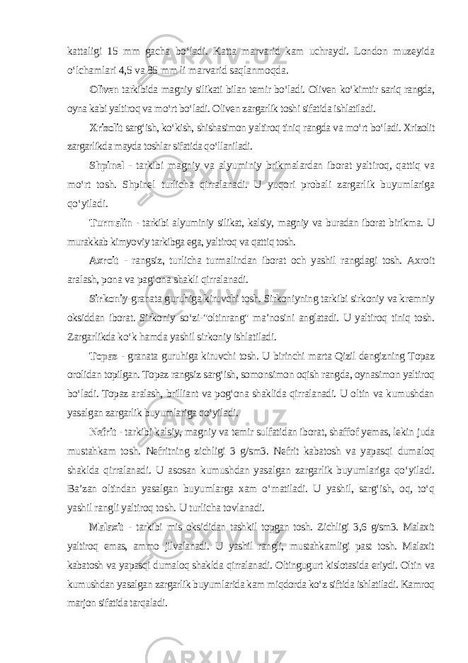 kattaligi 15 mm gacha bo‘ladi. Katta marvarid kam uchraydi. London muzeyida o‘lchamlari 4,5 va 85 mm li marvarid saqlanmoqda . Oliven tarkibida magniy silikati bilan temir bo‘ladi. Oliven ko‘kimtir sariq rangda, oyna kabi yaltiroq va mo‘rt bo‘ladi. Oliven zargarlik toshi sifatida ishlatiladi. Xrizolit sarg‘ish, ko‘kish, shishasimon yaltiroq tiniq rangda va mo‘rt bo‘ladi. Xrizolit zargarlikda mayda toshlar sifatida qo‘llaniladi . Shpinel - tarkibi magniy va alyuminiy brikmalardan iborat yaltiroq, qattiq va mo‘rt tosh. Shpinel turlicha qirralanadi. U yuqori probali zargarlik buyumlariga qo‘yiladi. Turmalin - tarkibi alyuminiy silikat, kalsiy, magniy va buradan iborat birikma. U murakkab kimyoviy tarkibga ega, yaltiroq va qattiq tosh. Axroit - rangsiz, turlicha turmalindan iborat och yashil rangdagi tosh. Axroit aralash, pona va pag‘ona shakli qirralanadi. Sirkoniy -granata guruhiga kiruvchi tosh. Sirkoniyning tarkibi sirkoniy va kremniy oksiddan iborat. Sirkoniy so‘zi-&#34;oltinrang&#34; ma’nosini anglatadi. U yaltiroq tiniq tosh. Zargarlikda ko‘k hamda yashil sirkoniy ishlatiladi . Topaz - granata guruhiga kiruvchi tosh. U birinchi marta Qizil dengizning Topaz orolidan topilgan. Topaz rangsiz sarg‘ish, somonsimon oqish rangda, oynasimon yaltiroq bo‘ladi. Topaz aralash, brilliant va pog‘ona shaklida qirralanadi. U oltin va kumushdan yasalgan zargarlik buyumlariga qo‘yiladi . Nefrit - tarkibi kalsiy, magniy va temir sulfatidan iborat, shaffof yemas, lekin juda mustahkam tosh. Nefritning zichligi 3 g/sm3. Nefrit kabatosh va yapasqi dumaloq shaklda qirralanadi. U asosan kumushdan yasalgan zargarlik buyumlariga qo‘yiladi. Ba’zan oltindan yasalgan buyumlarga xam o‘rnatiladi. U yashil, sarg‘ish, oq, to‘q yashil rangli yaltiroq tosh. U turlicha tovlanadi. Malaxit - tarkibi mis oksididan tashkil topgan tosh. Zichligi 3,6 g/sm3. Malaxit yaltiroq emas, ammo jilvalanadi. U yashil rangli, mustahkamligi past tosh. Malaxit kabatosh va yapasqi dumaloq shaklda qirralanadi. Oltingugurt kislotasida eriydi. Oltin va kumushdan yasalgan zargarlik buyumlarida kam miqdorda ko‘z siftida ishlatiladi. Kamroq marjon sifatida tarqaladi. 