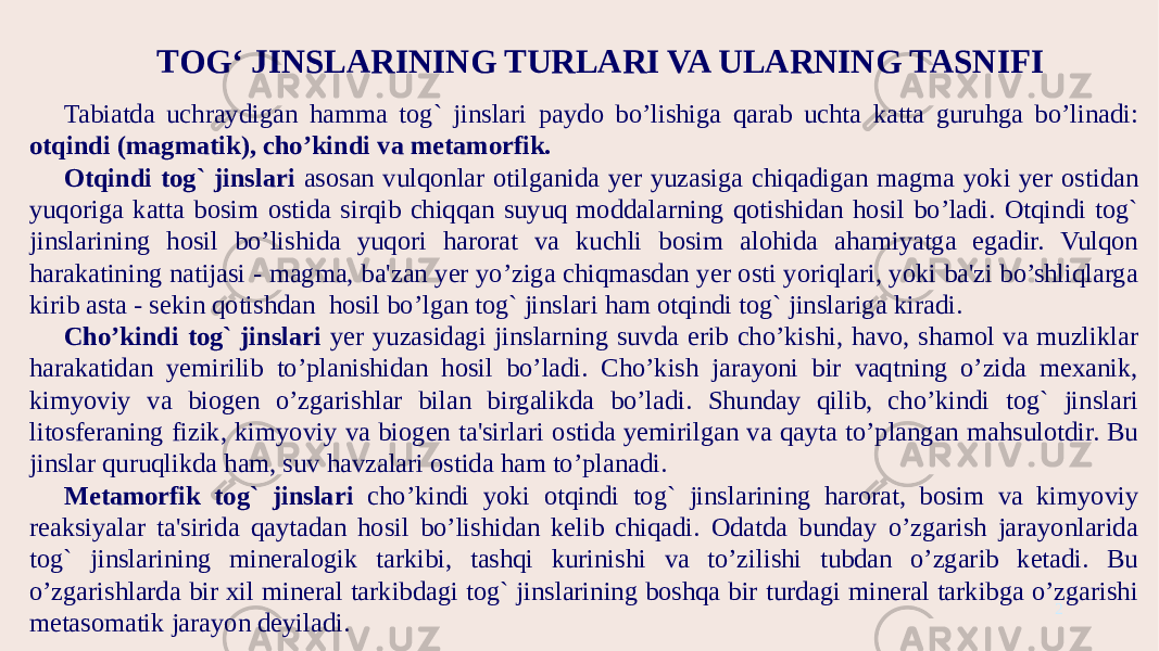 TOG‘ JINSLARINING TURLARI VA ULARNING TASNIFI 2Tabiatda uchraydigan hamma tog` jinslari paydo bo’lishiga qarab uchta katta guruhga bo’linadi: otqindi (magmatik), cho’kindi va metamorfik. Otqindi tog` jinslari asosan vulqonlar otilganida yer yuzasiga chiqadigan magma yoki yer ostidan yuqoriga katta bosim ostida sirqib chiqqan suyuq moddalarning qotishidan hosil bo’ladi. Otqindi tog` jinslarining hosil bo’lishida yuqori harorat va kuchli bosim alohida ahamiyatga egadir. Vulqon harakatining natijasi - magma, ba&#39;zan yer yo’ziga chiqmasdan yer osti yoriqlari, yoki ba&#39;zi bo’shliqlarga kirib asta - sekin qotishdan hosil bo’lgan tog` jinslari ham otqindi tog` jinslariga kiradi. Cho’kindi tog` jinslari yer yuzasidagi jinslarning suvda erib cho’kishi, havo, shamol va muzliklar harakatidan yemirilib to’planishidan hosil bo’ladi. Cho’kish jarayoni bir vaqtning o’zida mexanik, kimyoviy va biogen o’zgarishlar bilan birgalikda bo’ladi. Shunday qilib, cho’kindi tog` jinslari litosferaning fizik, kimyoviy va biogen ta&#39;sirlari ostida yemirilgan va qayta to’plangan mahsulotdir. Bu jinslar quruqlikda ham, suv havzalari ostida ham to’planadi. Metamorfik tog` jinslari cho’kindi yoki otqindi tog` jinslarining harorat, bosim va kimyoviy reaksiyalar ta&#39;sirida qaytadan hosil bo’lishidan kelib chiqadi. Odatda bunday o’zgarish jarayonlarida tog` jinslarining mineralogik tarkibi, tashqi kurinishi va to’zilishi tubdan o’zgarib ketadi. Bu o’zgarishlarda bir xil mineral tarkibdagi tog` jinslarining boshqa bir turdagi mineral tarkibga o’zgarishi metasomatik jarayon deyiladi. 