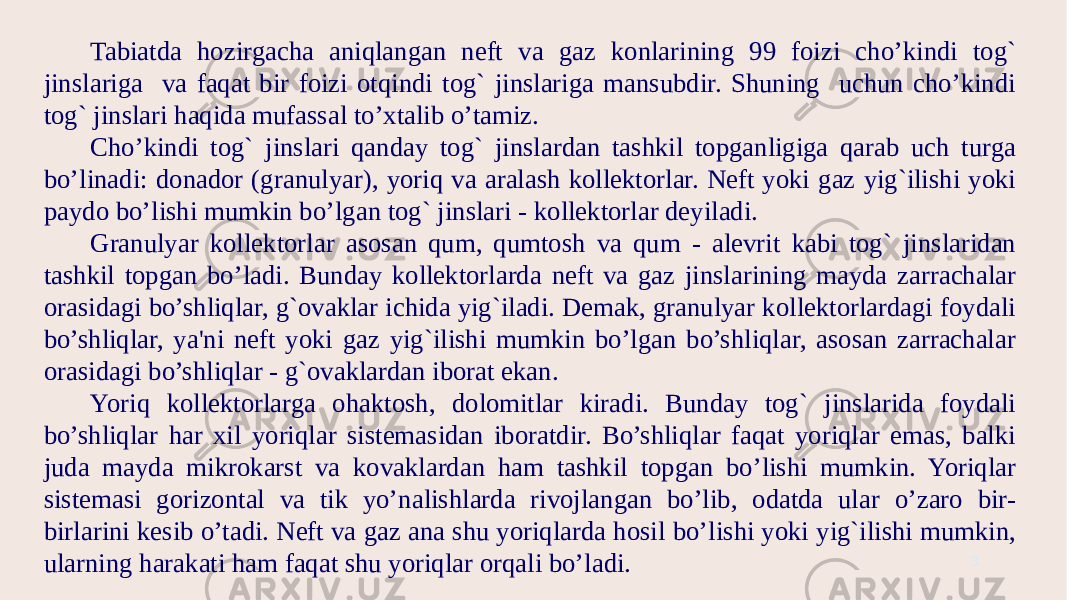 3Tabiatda hozirgacha aniqlangan neft va gaz konlarining 99 foizi cho’kindi tog` jinslariga va faqat bir foizi otqindi tog` jinslariga mansubdir. Shuning uchun cho’kindi tog` jinslari haqida mufassal to’xtalib o’tamiz. Cho’kindi tog` jinslari qanday tog` jinslardan tashkil topganligiga qarab uch turga bo’linadi: donador (granulyar), yoriq va aralash kollektorlar. Neft yoki gaz yig`ilishi yoki paydo bo’lishi mumkin bo’lgan tog` jinslari - kollektorlar deyiladi. Granulyar kollektorlar asosan qum, qumtosh va qum - alevrit kabi tog` jinslaridan tashkil topgan bo’ladi. Bunday kollektorlarda neft va gaz jinslarining mayda zarrachalar orasidagi bo’shliqlar, g`ovaklar ichida yig`iladi. Demak, granulyar kollektorlardagi foydali bo’shliqlar, ya&#39;ni neft yoki gaz yig`ilishi mumkin bo’lgan bo’shliqlar, asosan zarrachalar orasidagi bo’shliqlar - g`ovaklardan iborat ekan. Yoriq kollektorlarga ohaktosh, dolomitlar kiradi. Bunday tog` jinslarida foydali bo’shliqlar har xil yoriqlar sistemasidan iboratdir. Bo’shliqlar faqat yoriqlar emas, balki juda mayda mikrokarst va kovaklardan ham tashkil topgan bo’lishi mumkin. Yoriqlar sistemasi gorizontal va tik yo’nalishlarda rivojlangan bo’lib, odatda ular o’zaro bir- birlarini kesib o’tadi. Neft va gaz ana shu yoriqlarda hosil bo’lishi yoki yig`ilishi mumkin, ularning harakati ham faqat shu yoriqlar orqali bo’ladi. 