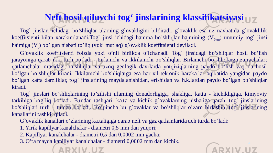 4Neft hosil qiluvchi tog‘ jinslarining klassifikatsiyasi Tog` jinslari ichidagi bo’shliqlar ularning g`ovakligini bildiradi. g`ovaklik esa uz navbatida g`ovaklilik koeffitsienti bilan xarakterlanadi.Tog` jinsi ichidagi hamma bo’shliqlar hajmining (V буш ) umumiy tog` jinsi hajmiga (V у ) bo’lgan nisbati to’liq (yoki mutlaq) g`ovaklik koeffitsienti deyiladi. G`ovaklik koeffitsienti foizda yoki o’nli birlikda o’lchanadi. Tog` jinsidagi bo’shliqlar hosil bo’lish jarayoniga qarab ikki turli bo’ladi - birlamchi va ikkilamchi bo’shliqlar. Birlamchi bo’shliqlarga zarrachalar; qatlamchalar orasidagi bo’shliqlar va uzoq geologik davrlarda yotqiziqlarning paydo bo’lish vaqtida hosil bo’lgan bo’shliqlar kiradi. Ikkilamchi bo’shliqlarga esa har xil tektonik harakatlar oqibatida yangidan paydo bo’lgan katta darzliklar, tog` jinslarining maydalanishidan, erishidan va h.k.lardan paydo bo’lgan bo’shliqlar kiradi. Tog` jinslari bo’shliqlarining to’zilishi ularning donadorligiga, shakliga, katta - kichikligiga, kimyoviy tarkibiga bog`liq bo’ladi. Bundan tashqari, katta va kichik g`ovaklarning nisbatiga qarab, tog` jinslarining bo’shliqlari turli - tuman bo’ladi. Ko’pincha bu g`ovaklar va bo’shliqlar o’zaro birlashib, tog` jinslarining kanallarini tashkil qiladi. G`ovaklik kanallari o’zlarining kattaligiga qarab neft va gaz qatlamlarida uch turda bo’ladi: 1. Yirik kapillyar kanalchalar - diametri 0,5 mm dan yuqori; 2. Kapillyar kanalchalar - diametri 0,5 dan 0,0002 mm gacha; 3. O’ta mayda kapillyar kanalchalar - diametri 0,0002 mm dan kichik. 