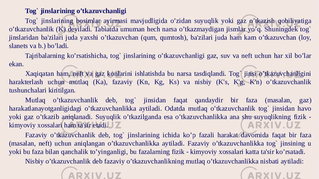 Tog` jinslarining o’tkazuvchanligi Tog` jinslarining bosimlar ayirmasi mavjudligida o’zidan suyuqlik yoki gaz o’tkazish qobiliyatiga o’tkazuvchanlik (K) deyiladi. Tabiatda umuman hech narsa o’tkazmaydigan jismlar yo’q. Shuningdek tog` jinslaridan ba&#39;zilari juda yaxshi o’tkazuvchan (qum, qumtosh), ba&#39;zilari juda ham kam o’tkazuvchan (loy, slanets va b.) bo’ladi. Tajribalarning ko’rsatishicha, tog` jinslarining o’tkazuvchanligi gaz, suv va neft uchun har xil bo’lar ekan. Xaqiqatan ham, neft va gaz konlarini ishlatishda bu narsa tasdiqlandi. Tog` jinsi o’tkazuvchanligini harakterlash uchun mutlaq (Ka), fazaviy (Kn, Kg, Ks) va nisbiy (K&#39;s, K&#39;g, K&#39;n) o’tkazuvchanlik tushunchalari kiritilgan. Mutlaq o’tkazuvchanlik deb, tog` jinsidan faqat qandaydir bir faza (masalan, gaz) harakatlanayotganligidagi o’tkazuvchanlikka aytiladi. Odatda mutlaq o’tkazuvchanlik tog` jinsidan havo yoki gaz o’tkazib aniqlanadi. Suyuqlik o’tkazilganda esa o’tkazuvchanlikka ana shu suyuqlikning fizik - kimyoviy xossalari ham ta&#39;sir etadi. Fazaviy o’tkazuvchanlik deb, tog` jinslarining ichida ko’p fazali harakat davomida faqat bir faza (masalan, neft) uchun aniqlangan o’tkazuvchanlikka aytiladi. Fazaviy o’tkazuvchanlikka tog` jinsining u yoki bu faza bilan qanchalik to’yinganligi, bu fazalarning fizik - kimyoviy xossalari katta ta&#39;sir ko’rsatadi. Nisbiy o’tkazuvchanlik deb fazaviy o’tkazuvchanlikning mutlaq o’tkazuvchanlikka nisbati aytiladi: 5 