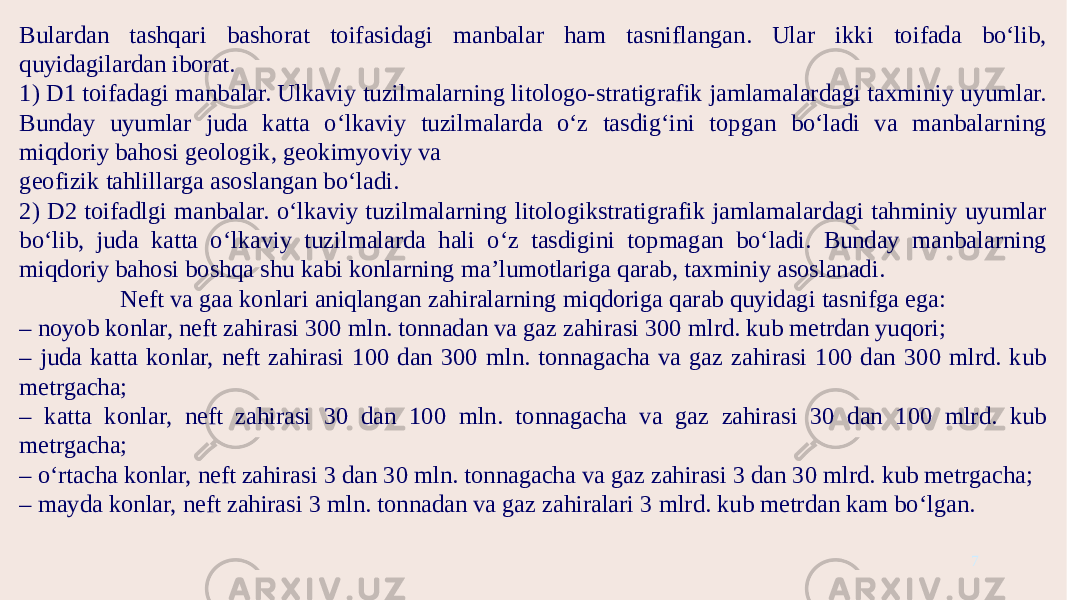 7Bulardan tashqari bashorat toifasidagi manbalar ham tasniflangan. Ular ikki toifada bo‘lib, quyidagilardan iborat. 1) D1 toifadagi manbalar. Ulkaviy tuzilmalarning litologo-stratigrafik jamlamalardagi taxminiy uyumlar. Bunday uyumlar juda katta o‘lkaviy tuzilmalarda o‘z tasdig‘ini topgan bo‘ladi va manbalarning miqdoriy bahosi geologik, geokimyoviy va geofizik tahlillarga asoslangan bo‘ladi. 2) D2 toifadlgi manbalar. o‘lkaviy tuzilmalarning litologikstratigrafik jamlamalardagi tahminiy uyumlar bo‘lib, juda katta o‘lkaviy tuzilmalarda hali o‘z tasdigini topmagan bo‘ladi. Bunday manbalarning miqdoriy bahosi boshqa shu kabi konlarning ma’lumotlariga qarab, taxminiy asoslanadi. Neft va gaa konlari aniqlangan zahiralarning miqdoriga qarab quyidagi tasnifga ega: – noyob konlar, neft zahirasi 300 mln. tonnadan va gaz zahirasi 300 mlrd. kub metrdan yuqori; – juda katta konlar, neft zahirasi 100 dan 300 mln. tonnagacha va gaz zahirasi 100 dan 300 mlrd. kub metrgacha; – katta konlar, neft zahirasi 30 dan 100 mln. tonnagacha va gaz zahirasi 30 dan 100 mlrd. kub metrgacha; – o‘rtacha konlar, neft zahirasi 3 dan 30 mln. tonnagacha va gaz zahirasi 3 dan 30 mlrd. kub metrgacha; – mayda konlar, neft zahirasi 3 mln. tonnadan va gaz zahiralari 3 mlrd. kub metrdan kam bo‘lgan. 