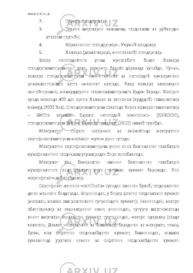 www.arxiv.uz 2. Тармок стандартлари. 3. Техник шартларни келишиш, тасдиклаш ва руйхатдан утказиш тартиби; 4. Корхонанинг стандартлари. Умумий коидалар. 5. Халкаро (давлатлараро, минтакавий) стандартлар. Бозор иктисодиётига утиш муносабати билан Халкаро стандартлаштиришнинг роли, ахамияти бекиёс даражада кучайди. Чунки, халкаро стандартлаштириш илмий-техника ва иктисодий хамкорликни ривожлантиришга катта имконият яратади. Улар халкаро алокаларни кенгайтиришга, мавжудларини такомиллаштиришга ёрдам беради. Хозирги кунда жахонда 400 дан ортик Халкаро ва регионал (худудий) ташкилотлар мавжуд (2000 йил). Стандартлаштириш сохасида йирик халкаро ташкилотлар – БМТга карашли Европа иктисодий комиссияси (ЕЭКООН), стандартлаштириш буйича Халкаро ташкилот (ИСО) ишлаб турибди. Махсулот сифати назарияси ва амалиётида махсулотни сертификатлаш тириш масаласи мухим урин тутади. Махсулотни сертификатлаш тириш уни нг аник белгиланган талабларга мувофиклигини тасдиклаш усулларидан бири хисобланади. Махсулот ёки бажарилган ишнинг белгиланган талабларга мувофиклигига оид фаолият учун тегишли хужжат берилади. Уни «сертификат» деб атайдилар. Сертификат лотинча «certificatis» сузидан олинган булиб, тасдикланган деган маънони билдиради. Биринчидан, у бирор фактни тасдикловчи хужжат (масалан, малака оширилганлиги тугрисидаги хужжат); иккинчидан, махсус облигациялар ва акцияларнинг номи; учинчидан, сугурта шартномасида унинг шартлари ёзиладиган хужжат; туртинчидан, махсус идоралар (савдо палатаси, Давлат инспекцияси ва бошкалар) берадиган ва махсулот, товар, буюм, мол сифатини тасдиклайдиган хужжат; бешинчидан, кишлок х у жалигида уруглик навини ва сифатини тасдиклайдиган хужжат. 