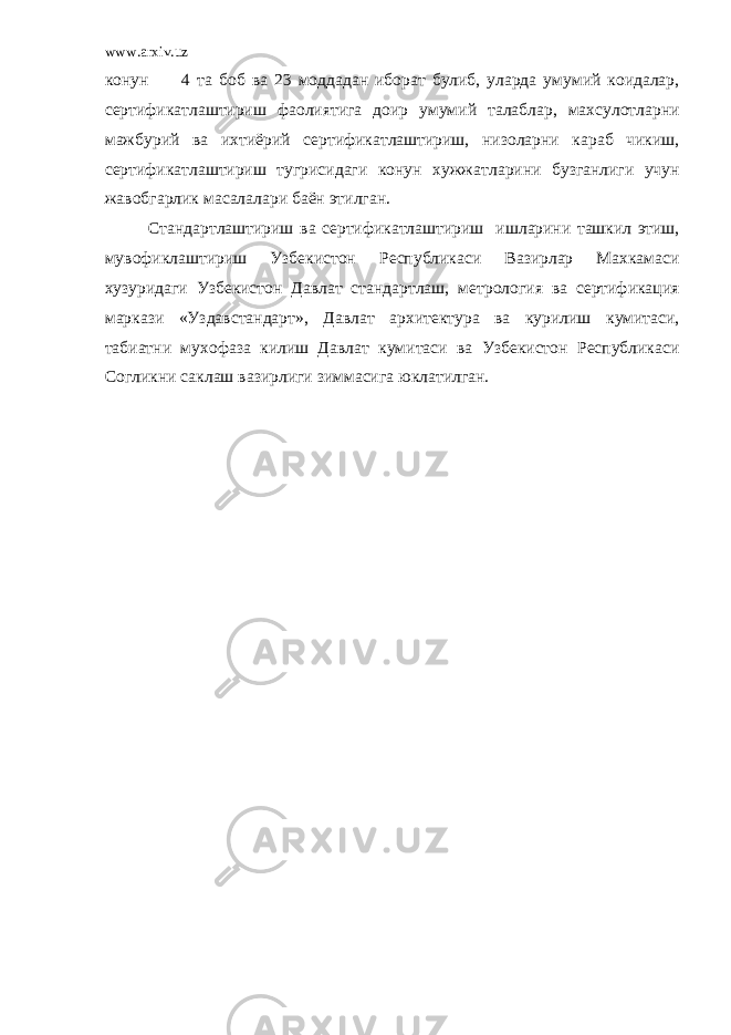 www.arxiv.uz к онун 4 та боб ва 23 моддадан иборат булиб , уларда умумий к оидалар , сертификатлаштириш фаолиятига доир умумий талаблар , махсулотларни мажбурий ва ихтиёрий сертификатлаштириш , низоларни к араб чи к иш , сертификатлаштириш ту г рисидаги к онун хужжатларини бузганлиги учун жавобгарлик масалалари баён этилган . Стандартлаштириш ва сертификатлаштириш ишларини ташкил этиш , мувофи к лаштириш Узбекистон Республикаси Вазирлар Махкамаси хузуридаги Узбекистон Давлат стандартлаш , метрология ва сертификация маркази « Уздавстандарт », Давлат архитектура ва к урилиш к умитаси , табиатни мухофаза к илиш Давлат к умитаси ва Узбекистон Республикаси Со г ли к ни са к лаш вазирлиги зиммасига юклатилган . 